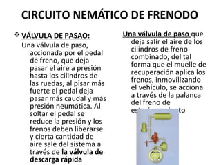 CIRCUITO NEMÁTICO DE FRENODO
v VÁLVULA DE PASAO:            Una válvula de paso que
  Una válvula de paso,           deja salir el aire de los
    accionada por el pedal       cilindros de freno
    de freno, que deja           combinado, del tal
    pasar el aire a presión      forma que el muelle de
    hasta los cilindros de       recuperación aplica los
    las ruedas, al pisar más     frenos, inmovilizando
    fuerte el pedal deja         el vehículo, se acciona
    pasar más caudal y más       a través de la palanca
    presión neumática. Al        del freno de
    soltar el pedal se           estacionamiento
    reduce la presión y los
    frenos deben liberarse
    y cierta cantidad de
    aire sale del sistema a
    través de la válvula de
    descarga rápida
 