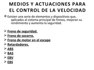 MEDIOS Y ACTUACIONES PARA
   EL CONTROL DE LA VELOCIDAD
v Existen una serie de elementos y dispositivos que,
     aplicados al sistema principal de frenos, mejoran su
     rendimiento y aumenta la seguridad.

Ø Freno de seguridad.
Ø Freno de socorro.
Ø Freno de motor en el escape
Ø Retardadores.
Ø ABS
Ø BAS
Ø EBV
Ø EBS
 