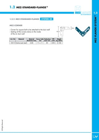 1.2         MEZ-STANDARD-FLANGE ®

                                                                                                         1.2




                                                                                                         MEZ-FLANGE-SYSTEM ®
                      1.2.2 MEZ-STANDARD-FLANGE                    SYSTEM 30


                      MEZ-CORNER
                                                                                                  26,6
                      - Corner for square bolt to be attached to the duct wall
                      - Sealing of the corners done on the inside                      105,0

                        of the air duct wall


                       Art.-Nr.    Material        Material  Screw hole Deduction VPE  Weight
                                                thickness/mm     mm     mass mm units kg /piece
                       233 V Galvanised steel      3,00      11 x 11     30      250    0,104
All Rights Reserved
 