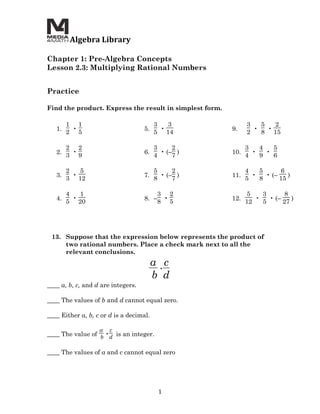  Algebra	
  Library	
  
	
  
Chapter 1: Pre-Algebra Concepts
Lesson 2.3: Multiplying Rational Numbers
	
  
	
  
Practice

Find the product. Express the result in simplest form.

             1 1                               3   3              3   5   2
        1.    •                           5.     •          9.      •   •
             2 5                               5 14               2   8 15

             2 2                               3     2            3   4   5
        2.    •                           6.     • (– )     10.     •   •
             3 9                               4     7            4   9   6

             2   5                             5     2            4   5      6
        3.     •                          7.     • (– )     11.     •   • (–    )
             3 12                              8     7            5   8      15

             4   1                               3 2               5   3      8
        4.     •                          8. –    •         12.      •   • (–    )
             5 20                                8 5              12   5      27




       13. Suppose that the expression below represents the product of
           two rational numbers. Place a check mark next to all the
           relevant conclusions.
                                               a c
                                                •
                                               b d
____ a, b, c, and d are integers.

____ The values of b and d cannot equal zero.

____ Either a, b, c or d is a decimal.

                         a   c
____ The value of b •d is an integer.

____ The values of a and c cannot equal zero
	
  




                                                 1	
  
 
