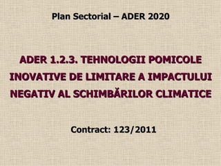 Plan Sectorial – ADER 2020




 ADER 1.2.3. TEHNOLOGII POMICOLE
INOVATIVE DE LIMITARE A IMPACTULUI
NEGATIV AL SCHIMBĂRILOR CLIMATICE


           Contract: 123/2011
 