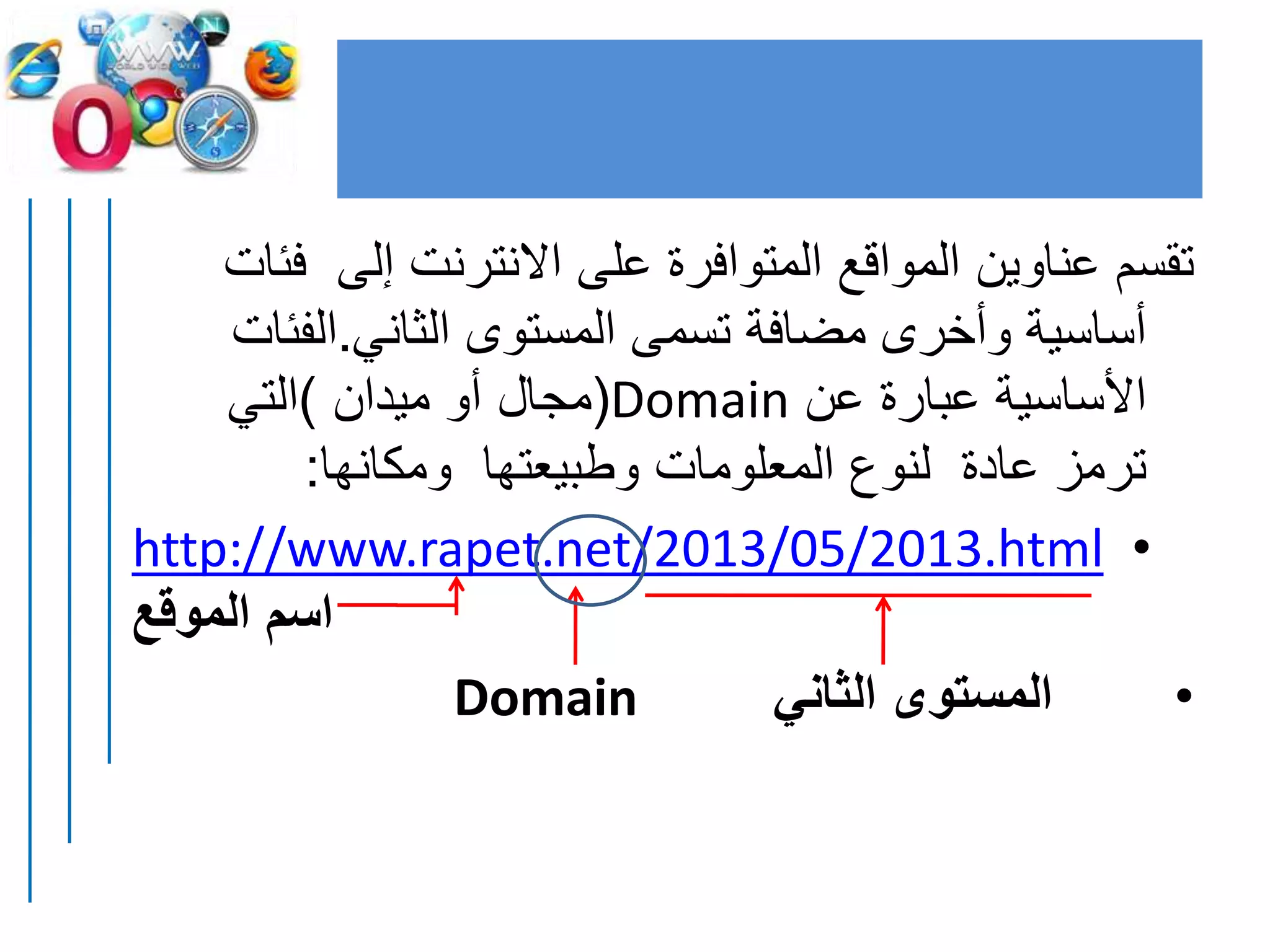 ‫ف‬ ‫إلى‬ ‫االنترنت‬ ‫على‬ ‫المتوافرة‬ ‫المواقع‬ ‫عناوين‬ ‫تقسم‬‫ئات‬
‫الثاني‬ ‫المستوى‬ ‫تسمى‬ ‫مضافة‬ ‫وأخرى‬ ‫أساسية‬.‫الفئ‬‫ات‬
‫عن‬ ‫عبارة‬ ‫األساسية‬Domain(‫ميدان‬ ‫أو‬ ‫مجال‬)‫التي‬
‫ومكانها‬ ‫وطبيعتها‬ ‫المعلومات‬ ‫لنوع‬ ‫عادة‬ ‫ترمز‬:
•http://www.rapet.net/2013/05/2013.html
‫الموقع‬ ‫اسم‬
•‫الثاني‬ ‫المستوى‬Domain
 
