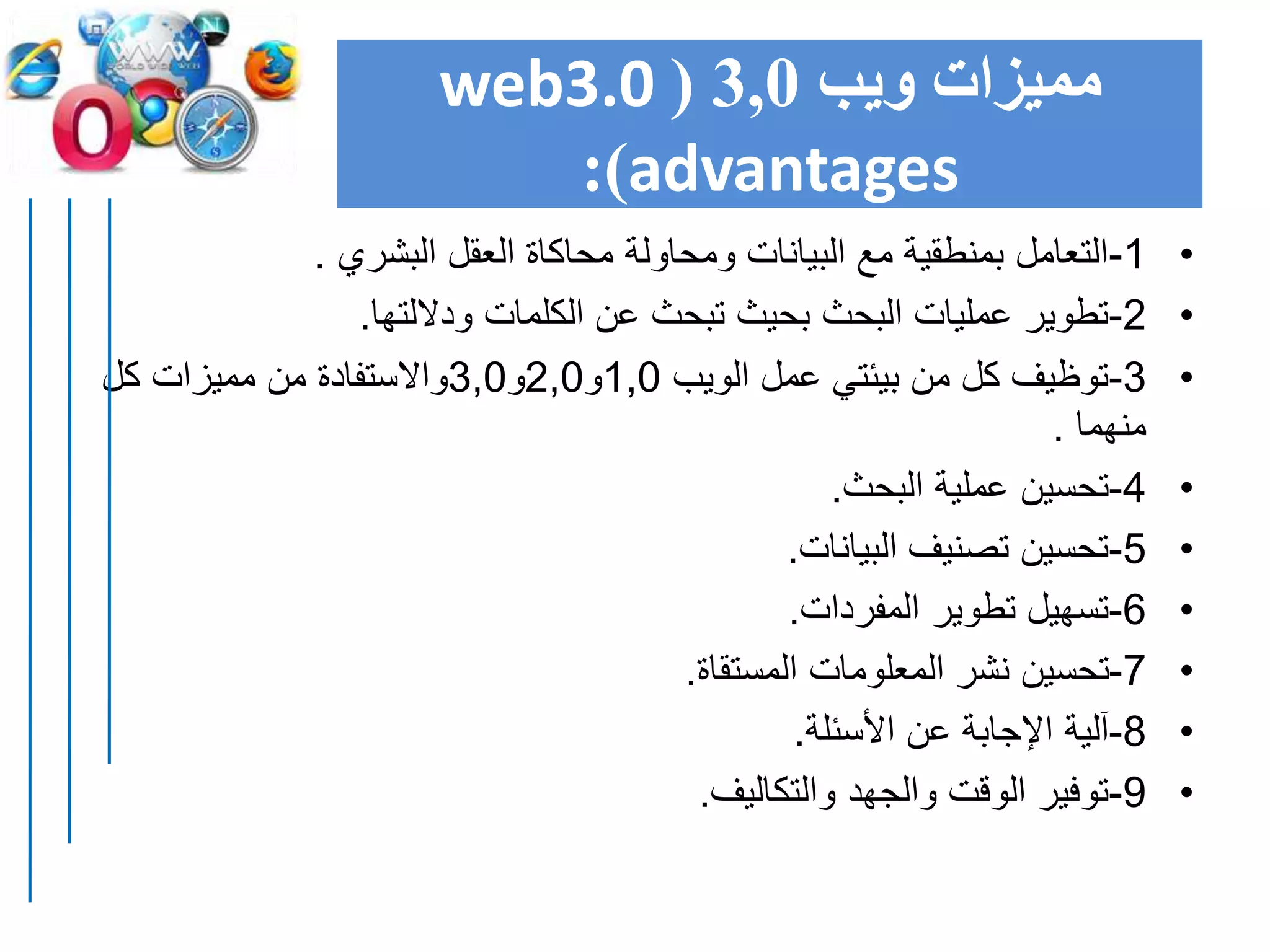 ‫ويب‬ ‫مميزات‬3,0(web3.0
advantages:)
•1-‫البشري‬ ‫العقل‬ ‫محاكاة‬ ‫ومحاولة‬ ‫البيانات‬ ‫مع‬ ‫بمنطقية‬ ‫التعامل‬.
•2-‫وداللتها‬ ‫الكلمات‬ ‫عن‬ ‫تبحث‬ ‫بحيث‬ ‫البحث‬ ‫عمليات‬ ‫تطوير‬.
•3-‫الويب‬ ‫عمل‬ ‫بيئتي‬ ‫من‬ ‫كل‬ ‫توظيف‬1,0‫و‬2,0‫و‬3,0‫كل‬ ‫مميزات‬ ‫من‬ ‫واالستفادة‬
‫منهما‬.
•4-‫البحث‬ ‫عملية‬ ‫تحسين‬.
•5-‫البيانات‬ ‫تصنيف‬ ‫تحسين‬.
•6-‫المفردات‬ ‫تطوير‬ ‫تسهيل‬.
•7-‫المستقاة‬ ‫المعلومات‬ ‫نشر‬ ‫تحسين‬.
•8-‫األسئلة‬ ‫عن‬ ‫اإلجابة‬ ‫آلية‬.
•9-‫والتكاليف‬ ‫والجهد‬ ‫الوقت‬ ‫توفير‬.
 