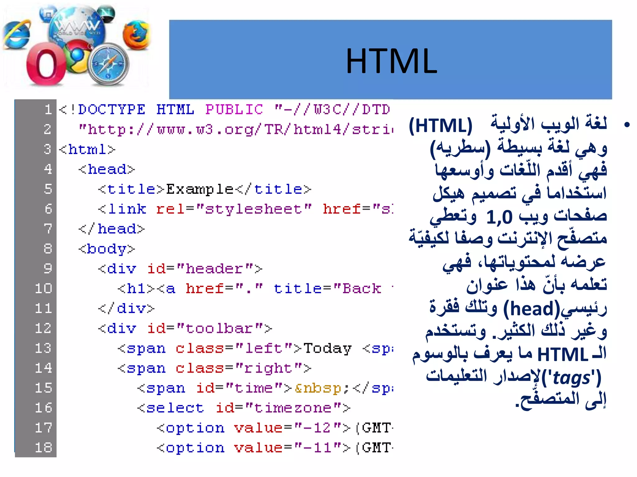 HTML
•‫األولية‬ ‫الويب‬ ‫لغة‬(HTML)
‫بسيطة‬ ‫لغة‬ ‫وهي‬(‫سطريه‬)
‫وأوسعها‬ ‫غات‬ّ‫ل‬‫ال‬ ‫أقدم‬ ‫فهي‬
‫هيكل‬ ‫تصميم‬ ‫في‬ ‫استخداما‬
‫ويب‬ ‫صفحات‬1,0‫وتعطي‬
‫ح‬ّ‫ف‬‫متص‬‫اإلنترنت‬ّ‫ي‬‫لكيف‬ ‫وصفا‬‫ة‬
‫فهي‬ ،‫لمحتوياتها‬ ‫عرضه‬
‫عنوان‬ ‫هذا‬ ّ‫بأن‬ ‫تعلمه‬
‫رئيسي‬(head)‫فقرة‬ ‫وتلك‬
‫الكثير‬ ‫ذلك‬ ‫وغير‬.‫وتستخدم‬
‫الـ‬HTML‫بالوسوم‬ ‫يعرف‬ ‫ما‬
('tags')‫التعليمات‬ ‫إلصدار‬
‫ح‬ّ‫ف‬‫المتص‬ ‫إلى‬.
 