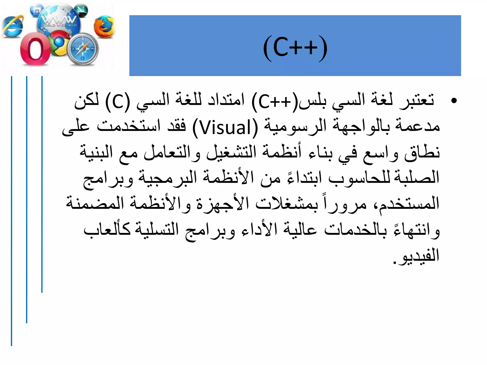 (C++)
•‫بلس‬ ‫السي‬ ‫لغة‬ ‫تعتبر‬(C++)‫السي‬ ‫للغة‬ ‫امتداد‬(C)‫لكن‬
‫الرسومية‬ ‫بالواجهة‬ ‫مدعمة‬(Visual)‫على‬ ‫استخدمت‬ ‫فقد‬
‫الب‬ ‫مع‬ ‫والتعامل‬ ‫التشغيل‬ ‫أنظمة‬ ‫بناء‬ ‫في‬ ‫واسع‬ ‫نطاق‬‫نية‬
‫الصلبة‬‫وبرامج‬ ‫البرمجية‬ ‫األنظمة‬ ‫من‬ ً‫ء‬‫ابتدا‬ ‫للحاسوب‬
ً‫ا‬‫مرور‬ ،‫المستخدم‬‫المضمنة‬ ‫واألنظمة‬ ‫األجهزة‬ ‫بمشغالت‬
‫التسلية‬ ‫وبرامج‬ ‫األداء‬ ‫عالية‬ ‫بالخدمات‬ ً‫ء‬‫وانتها‬‫كألعاب‬
‫الفيديو‬.
 