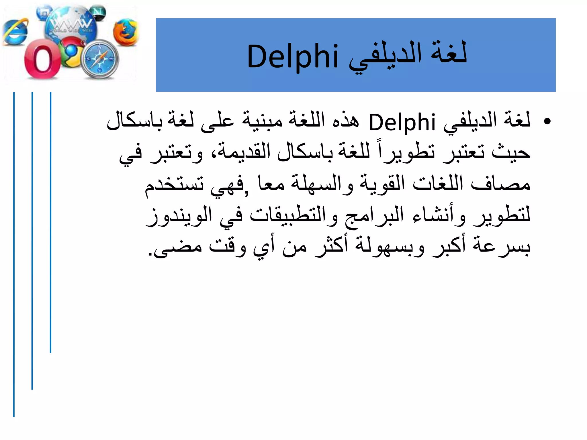 ‫لغة‬‫الديلفي‬Delphi
•‫الديلفي‬ ‫لغة‬Delphi‫لغة‬ ‫على‬ ‫مبنية‬ ‫اللغة‬ ‫هذه‬‫باسكال‬
‫للغة‬ ً‫ا‬‫تطوير‬ ‫تعتبر‬ ‫حيث‬‫باسكال‬‫في‬ ‫وتعتبر‬ ،‫القديمة‬
‫معا‬ ‫والسهلة‬ ‫القوية‬ ‫اللغات‬ ‫مصاف‬,‫تستخد‬ ‫فهي‬‫م‬
‫الوي‬ ‫في‬ ‫والتطبيقات‬ ‫البرامج‬ ‫وأنشاء‬ ‫لتطوير‬‫ندوز‬
‫مضى‬ ‫وقت‬ ‫أي‬ ‫من‬ ‫أكثر‬ ‫وبسهولة‬ ‫أكبر‬ ‫بسرعة‬.
 