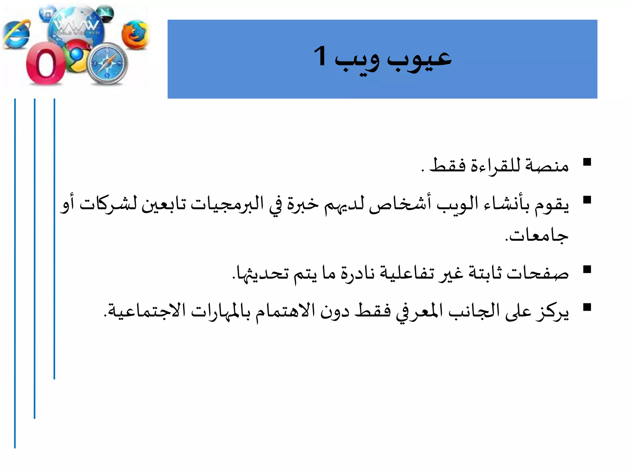 ‫ويب‬ ‫عيوب‬1
‫فقط‬ ‫اءة‬‫ر‬‫للق‬ ‫منصة‬.
‫يقوم‬‫بأنشاء‬‫ل‬‫تابعين‬‫البرمجيات‬‫في‬ ‫خبرة‬‫لديهم‬ ‫أشخاص‬ ‫الويب‬‫أو‬ ‫شركات‬
‫جامعات‬.
‫تحديثها‬ ‫يتم‬ ‫ما‬‫ة‬‫ر‬‫ناد‬ ‫تفاعلية‬‫غير‬‫ثابتة‬ ‫صفحات‬.
‫االجتماعي‬‫ات‬‫ر‬‫باملها‬ ‫االهتمام‬‫ن‬‫دو‬‫فقط‬‫املعرفي‬ ‫الجانب‬ ‫على‬ ‫يركز‬‫ة‬.
 
