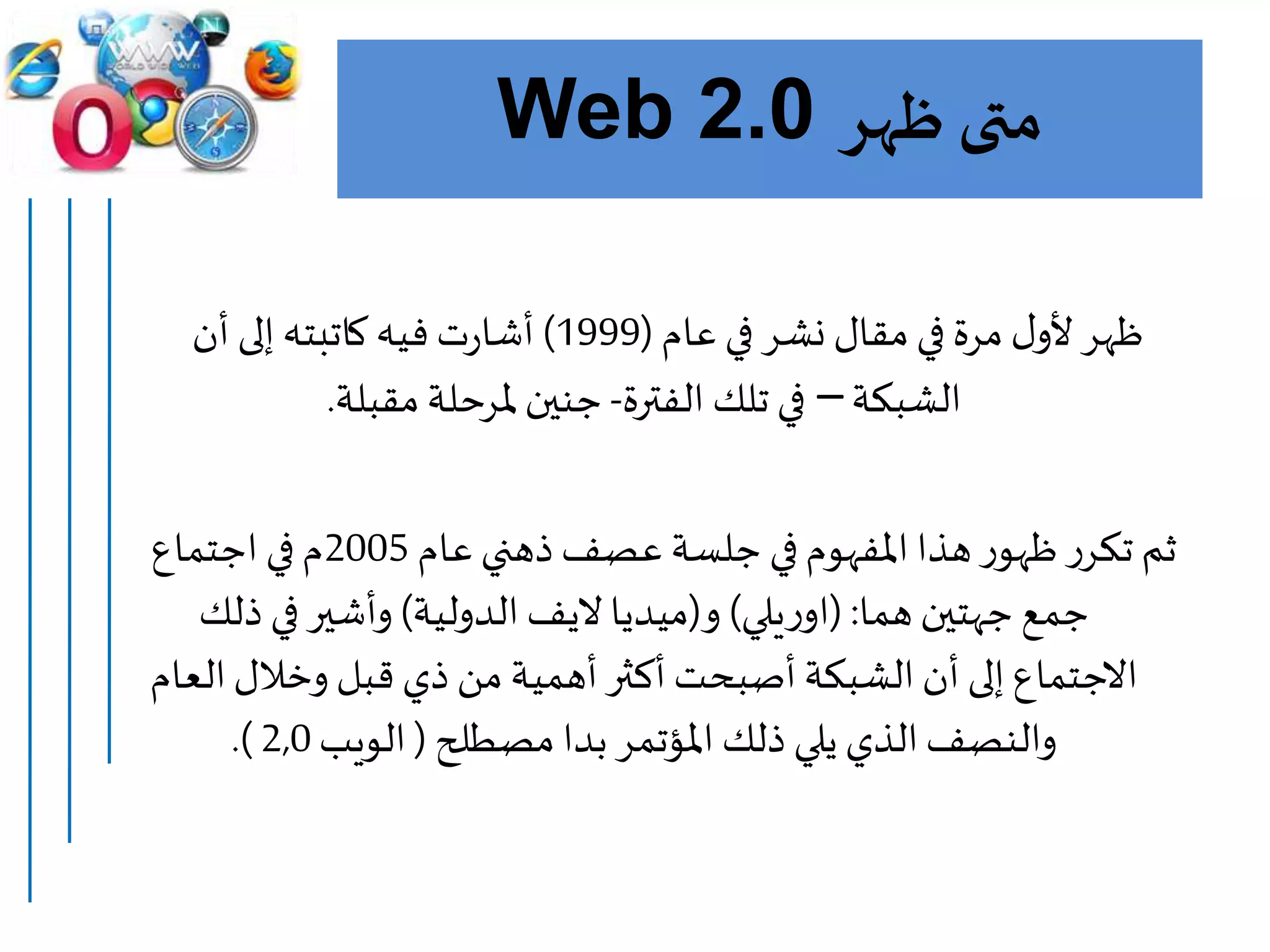 ‫ظهر‬ ‫متى‬Web 2.0
‫عام‬ ‫في‬ ‫نشر‬ ‫مقال‬‫في‬ ‫مرة‬ ‫ل‬‫ألو‬‫ظهر‬(1999)‫أن‬ ‫إلى‬‫كاتبته‬ ‫فيه‬‫ت‬‫ر‬‫أشا‬
‫الشبكة‬–‫الفترة‬ ‫تلك‬ ‫في‬-‫مقبلة‬‫ملرحلة‬ ‫جنين‬.
‫عام‬‫ذهني‬‫عصف‬ ‫جلسة‬ ‫في‬‫املفهوم‬‫هذا‬‫ر‬‫ظهو‬‫ر‬‫تكر‬ ‫ثم‬2005‫اجتماع‬ ‫في‬‫م‬
‫هما‬‫جهتين‬ ‫جمع‬( :‫يلي‬‫ر‬‫او‬)‫و‬(‫ميديا‬‫اليف‬‫الدولية‬)‫ذلك‬ ‫في‬‫وأشير‬
‫ا‬‫وخالل‬ ‫قبل‬ ‫ذي‬ ‫من‬ ‫أهمية‬‫أكثر‬‫أصبحت‬‫الشبكة‬‫أن‬ ‫إلى‬‫االجتماع‬‫لعام‬
‫مصطلح‬‫بدا‬ ‫املؤتمر‬ ‫ذلك‬ ‫يلي‬ ‫الذي‬‫والنصف‬(‫الويب‬2,0.)
 