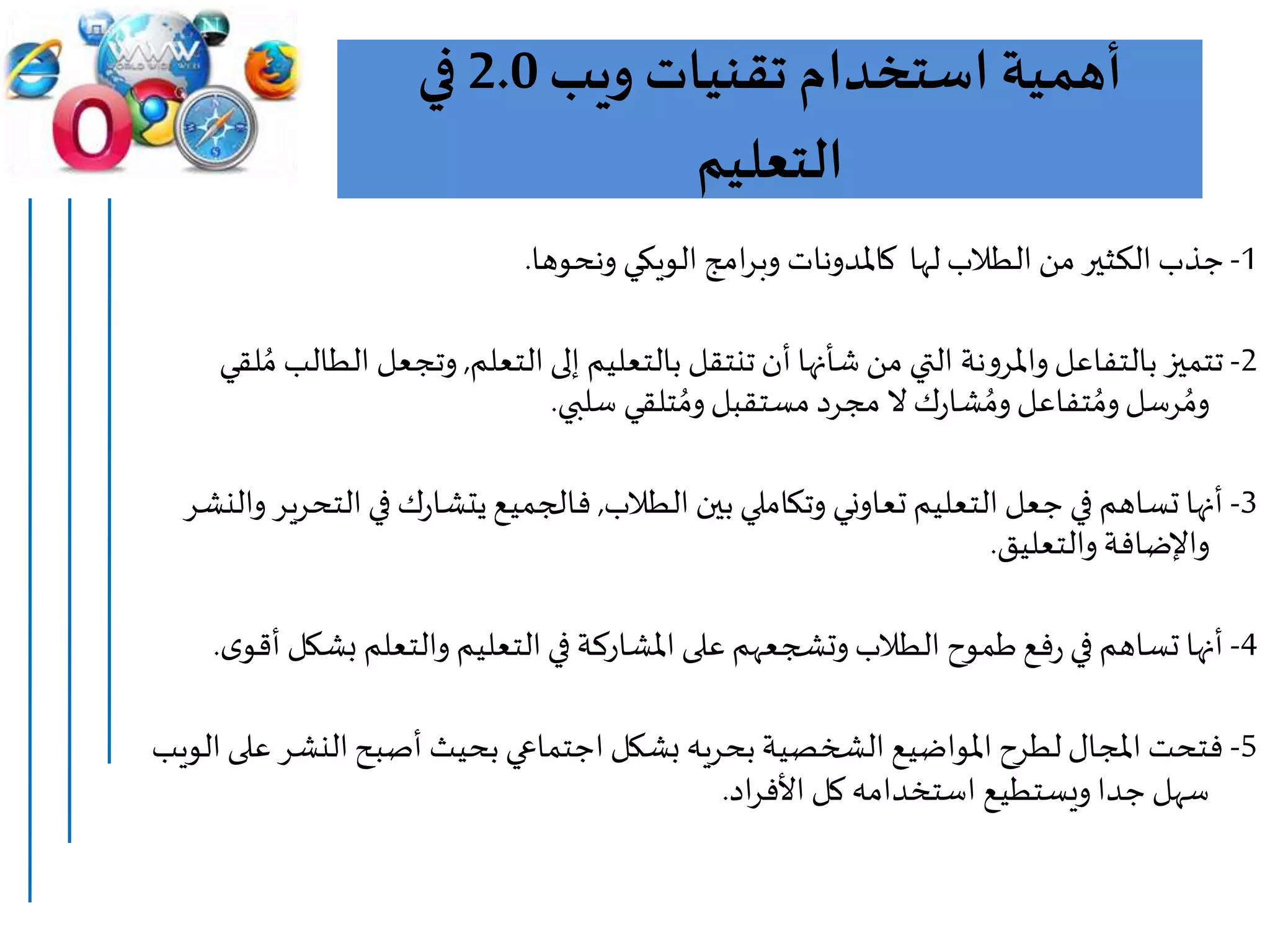 ‫ويب‬ ‫تقنيات‬ ‫استخدام‬ ‫أهمية‬2.0‫في‬
‫التعليم‬
1-‫امج‬‫ر‬‫وب‬ ‫كاملدونات‬ ‫لها‬ ‫الطالب‬ ‫من‬ ‫الكثير‬ ‫جذب‬‫الويكي‬‫ونحوها‬.
2-‫التعلم‬‫إلى‬ ‫بالتعليم‬ ‫تنتقل‬‫أن‬‫شأنها‬ ‫من‬ ‫التي‬ ‫نة‬‫و‬‫واملر‬‫بالتفاعل‬ ‫تتميز‬,‫وتجعل‬‫لقي‬ ُ‫م‬ ‫الطالب‬
‫سلبي‬ ‫تلقي‬ ُ‫وم‬‫مستقبل‬ ‫مجرد‬ ‫ال‬‫ك‬‫ر‬‫شا‬ ُ‫وم‬‫تفاعل‬ ُ‫وم‬‫رسل‬ ُ‫وم‬.
3-‫الطالب‬ ‫بين‬‫وتكاملي‬ ‫تعاوني‬ ‫التعليم‬ ‫جعل‬ ‫في‬ ‫تساهم‬ ‫أنها‬,‫في‬ ‫ك‬‫ر‬‫يتشا‬‫فالجميع‬‫والنشر‬ ‫التحرير‬
‫والتعليق‬‫واإلضافة‬.
4-‫ب‬ ‫والتعلم‬ ‫التعليم‬‫في‬ ‫املشاركة‬‫على‬ ‫وتشجعهم‬‫الطالب‬ ‫طموح‬‫فع‬‫ر‬ ‫في‬ ‫تساهم‬ ‫أنها‬‫ى‬‫أقو‬ ‫شكل‬.
5-‫الن‬‫أصبح‬ ‫بحيث‬ ‫اجتماعي‬ ‫بشكل‬ ‫بحريه‬‫الشخصية‬ ‫املواضيع‬ ‫لطرح‬‫املجال‬ ‫فتحت‬‫الويب‬‫على‬ ‫شر‬
‫اد‬‫ر‬‫األف‬ ‫كل‬ ‫استخدامه‬ ‫ويستطيع‬‫جدا‬‫سهل‬.
 