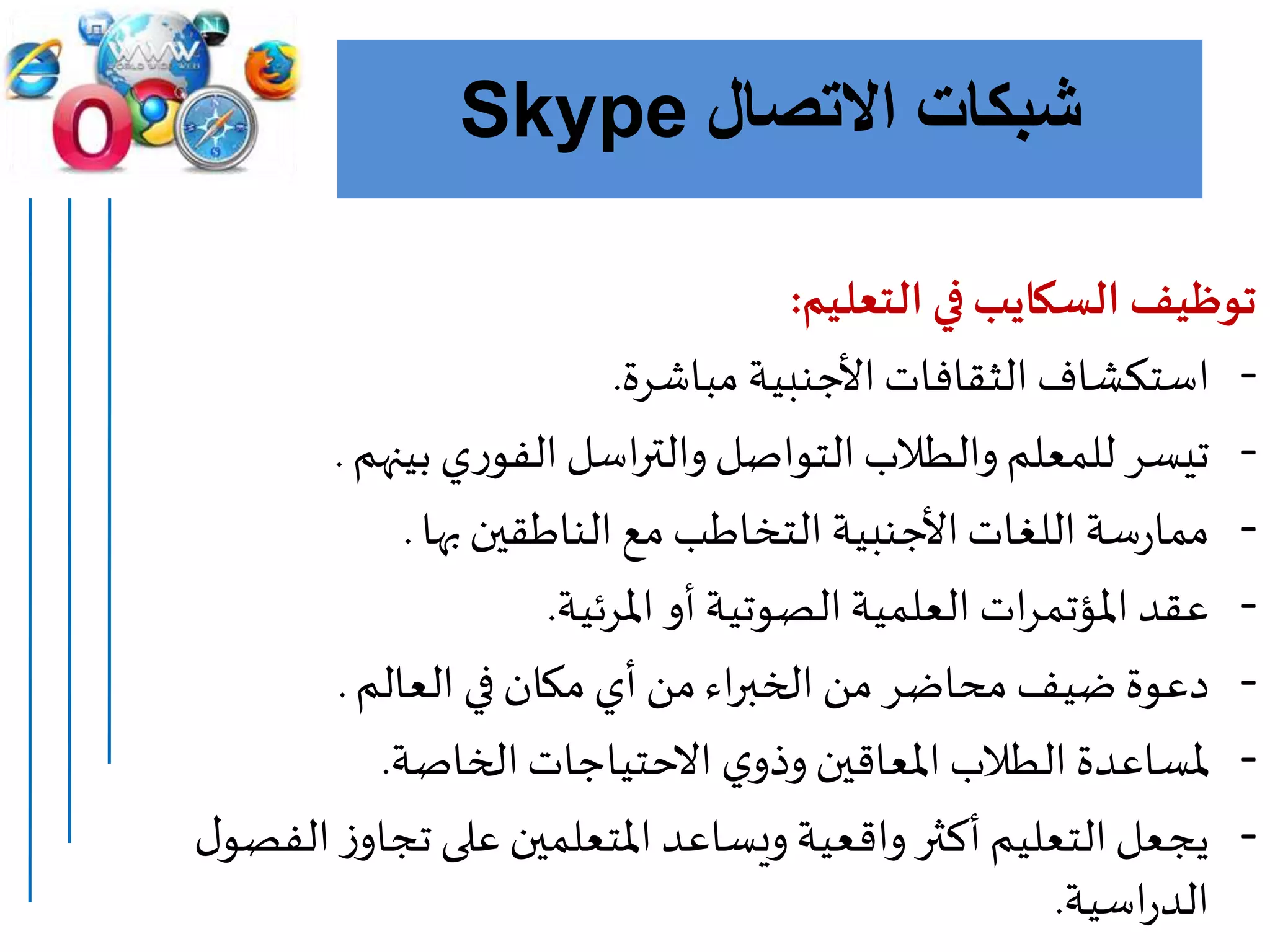 ‫االتصال‬ ‫شبكات‬Skype
‫توظيف‬‫السكايب‬‫التعليم‬ ‫في‬:
-‫مباشرة‬ ‫األجنبية‬‫الثقافات‬ ‫استكشاف‬.
-‫بينهم‬ ‫ي‬‫ر‬‫الفو‬‫اسل‬‫ر‬‫والت‬‫التواصل‬‫والطالب‬‫للمعلم‬ ‫تيسر‬.
-‫بها‬‫الناطقين‬ ‫مع‬‫التخاطب‬‫األجنبية‬‫اللغات‬‫سة‬‫ر‬‫مما‬.
-‫املرئية‬ ‫أو‬‫الصوتية‬‫العلمية‬ ‫ات‬‫ر‬‫املؤتم‬ ‫عقد‬.
-‫العالم‬ ‫في‬‫مكان‬‫أي‬ ‫من‬‫اء‬‫ر‬‫الخب‬ ‫من‬ ‫محاضر‬ ‫ضيف‬ ‫دعوة‬.
-‫الخاص‬‫االحتياجات‬ ‫ي‬‫وذو‬‫املعاقين‬‫الطالب‬ ‫ملساعدة‬‫ة‬.
-‫الف‬‫ز‬‫تجاو‬ ‫على‬‫املتعلمين‬‫ويساعد‬‫واقعية‬‫أكثر‬‫التعليم‬‫يجعل‬‫ل‬‫صو‬
‫اسية‬‫ر‬‫الد‬.
 