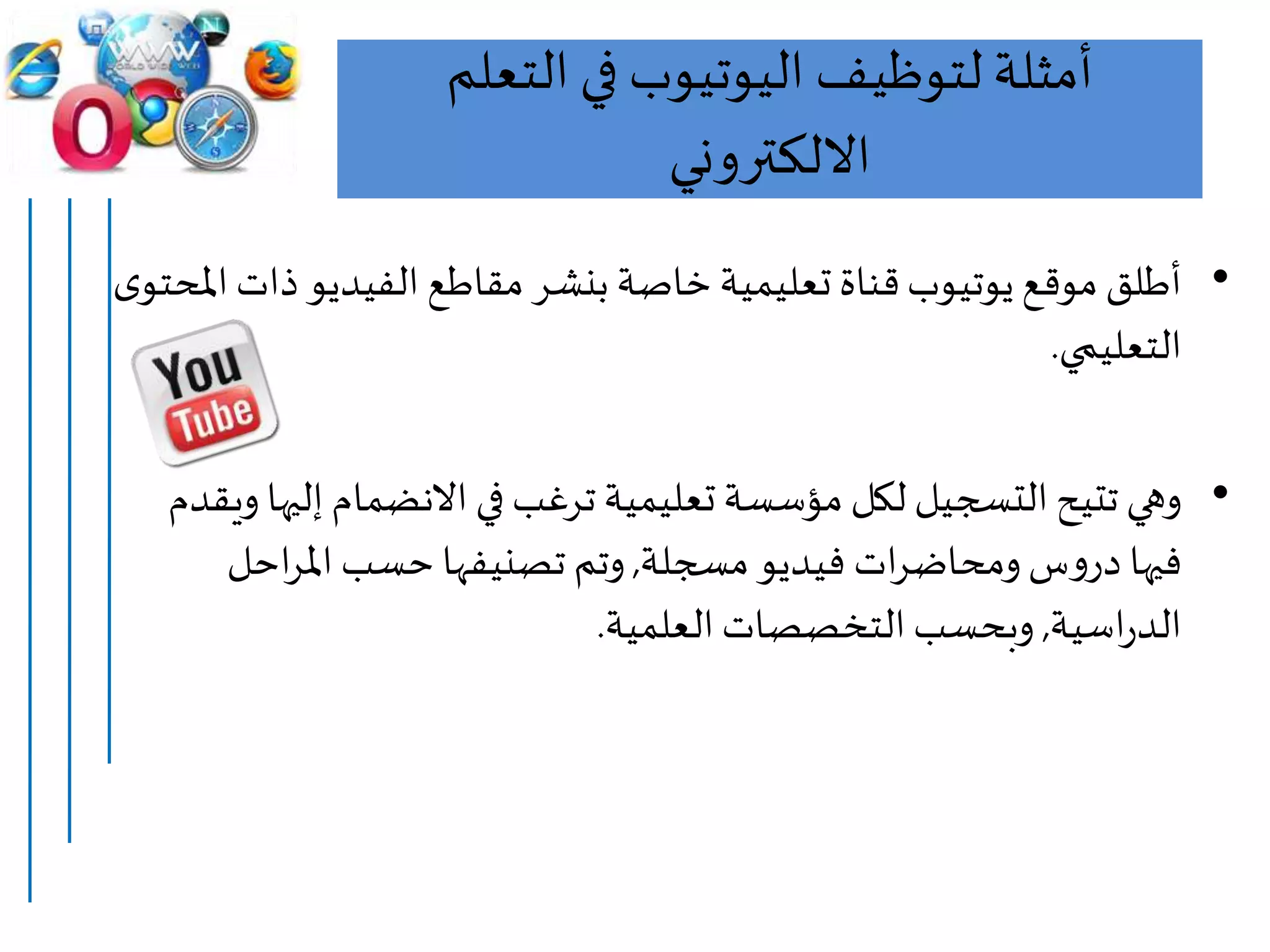 ‫التعلم‬ ‫في‬ ‫اليوتيوب‬ ‫لتوظيف‬ ‫أمثلة‬
‫االلكتروني‬
•‫ذا‬‫الفيديو‬ ‫مقاطع‬ ‫بنشر‬ ‫خاصة‬ ‫تعليمية‬ ‫قناة‬‫يوتيوب‬ ‫موقع‬ ‫أطلق‬‫ى‬‫املحتو‬‫ت‬
‫التعليمي‬.
•‫إل‬ ‫االنضمام‬ ‫في‬ ‫ترغب‬ ‫تعليمية‬ ‫مؤسسة‬ ‫لكل‬ ‫التسجيل‬‫تتيح‬ ‫وهي‬‫ويقدم‬ ‫يها‬
‫مسجلة‬‫فيديو‬ ‫ات‬‫ر‬‫ومحاض‬‫س‬‫و‬‫در‬ ‫فيها‬,‫احل‬‫ر‬‫امل‬ ‫حسب‬ ‫تصنيفها‬ ‫وتم‬
‫اسية‬‫ر‬‫الد‬,‫العلمية‬‫التخصصات‬‫وبحسب‬.
 