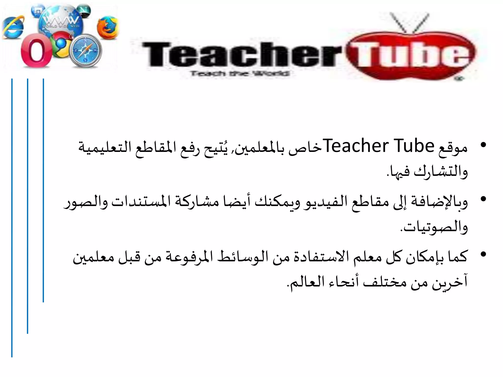 •‫موقع‬Teacher Tube‫باملعلمين‬ ‫خاص‬,‫التعلي‬‫املقاطع‬‫فع‬‫ر‬ ‫تيح‬ُ‫ي‬‫مية‬
‫فيها‬‫ك‬‫ر‬‫والتشا‬.
•‫املستندات‬ ‫مشاركة‬‫أيضا‬ ‫ويمكنك‬ ‫الفيديو‬‫مقاطع‬ ‫إلى‬ ‫وباإلضافة‬‫ر‬‫والصو‬
‫والصوتيات‬.
•‫معل‬ ‫قبل‬ ‫من‬‫املرفوعة‬ ‫الوسائط‬ ‫من‬‫االستفادة‬ ‫معلم‬ ‫كل‬ ‫بإمكان‬ ‫كما‬‫مين‬
‫العالم‬ ‫أنحاء‬‫مختلف‬ ‫من‬ ‫آخرين‬.
 
