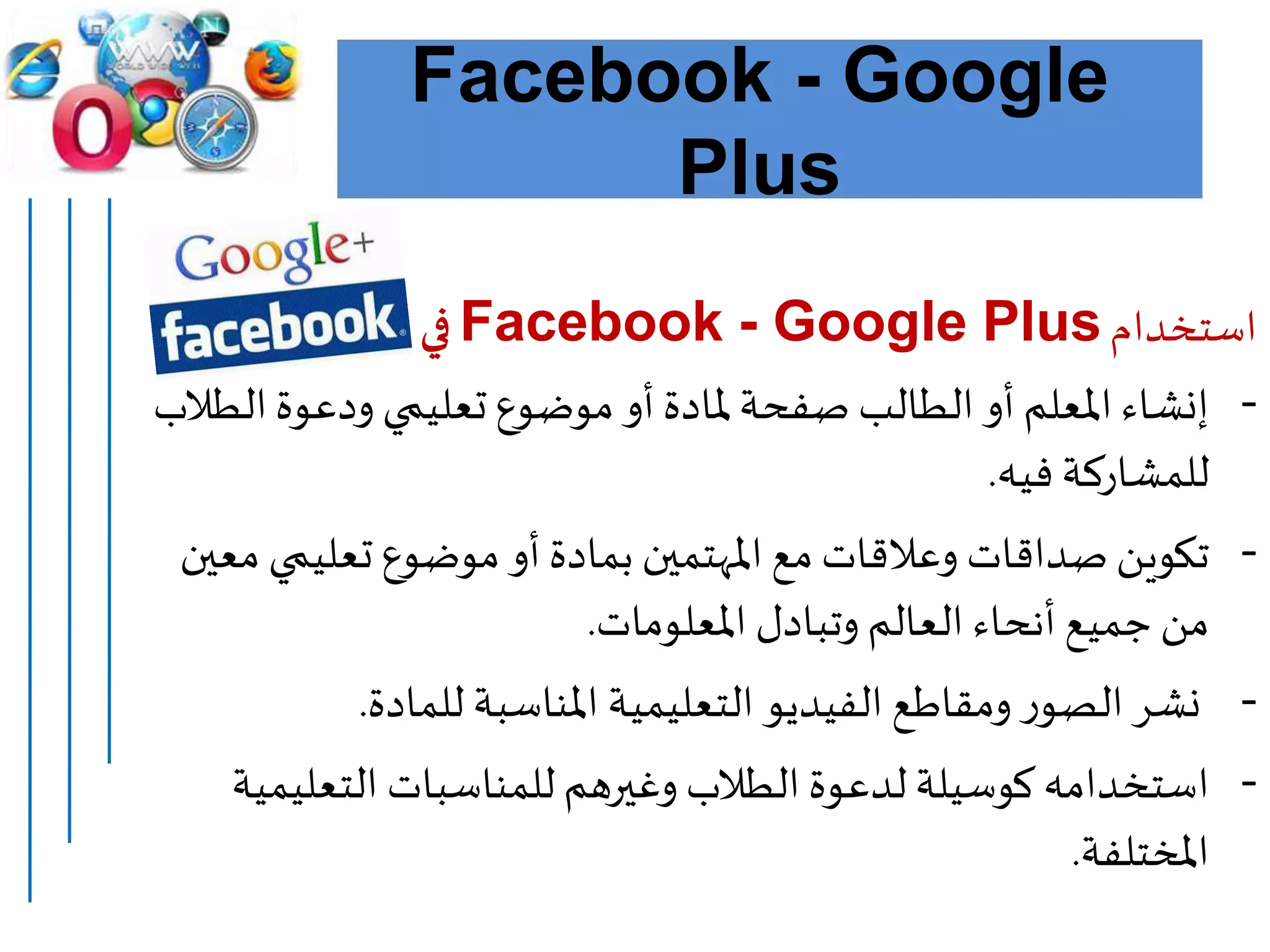 Facebook - Google
Plus
‫استخدام‬Facebook - Google Plus‫التعليم‬ ‫في‬:
-‫ال‬‫ودعوة‬ ‫تعليمي‬ ‫موضوع‬ ‫أو‬ ‫ملادة‬‫صفحة‬ ‫الطالب‬ ‫أو‬ ‫املعلم‬ ‫إنشاء‬‫طالب‬
‫فيه‬ ‫للمشاركة‬.
-‫تعليمي‬ ‫موضوع‬ ‫أو‬ ‫بمادة‬ ‫املهتمين‬ ‫مع‬ ‫وعالقات‬ ‫صداقات‬ ‫تكوين‬‫معين‬
‫املعلومات‬ ‫وتبادل‬ ‫العالم‬ ‫أنحاء‬ ‫جميع‬ ‫من‬.
-‫للمادة‬ ‫املناسبة‬ ‫التعليمية‬ ‫الفيديو‬ ‫ومقاطع‬ ‫ر‬‫الصو‬‫نشر‬.
-‫التعلي‬ ‫للمناسبات‬ ‫وغيرهم‬ ‫الطالب‬ ‫لدعوة‬ ‫كوسيلة‬ ‫استخدامه‬‫مية‬
‫املختلفة‬.
 