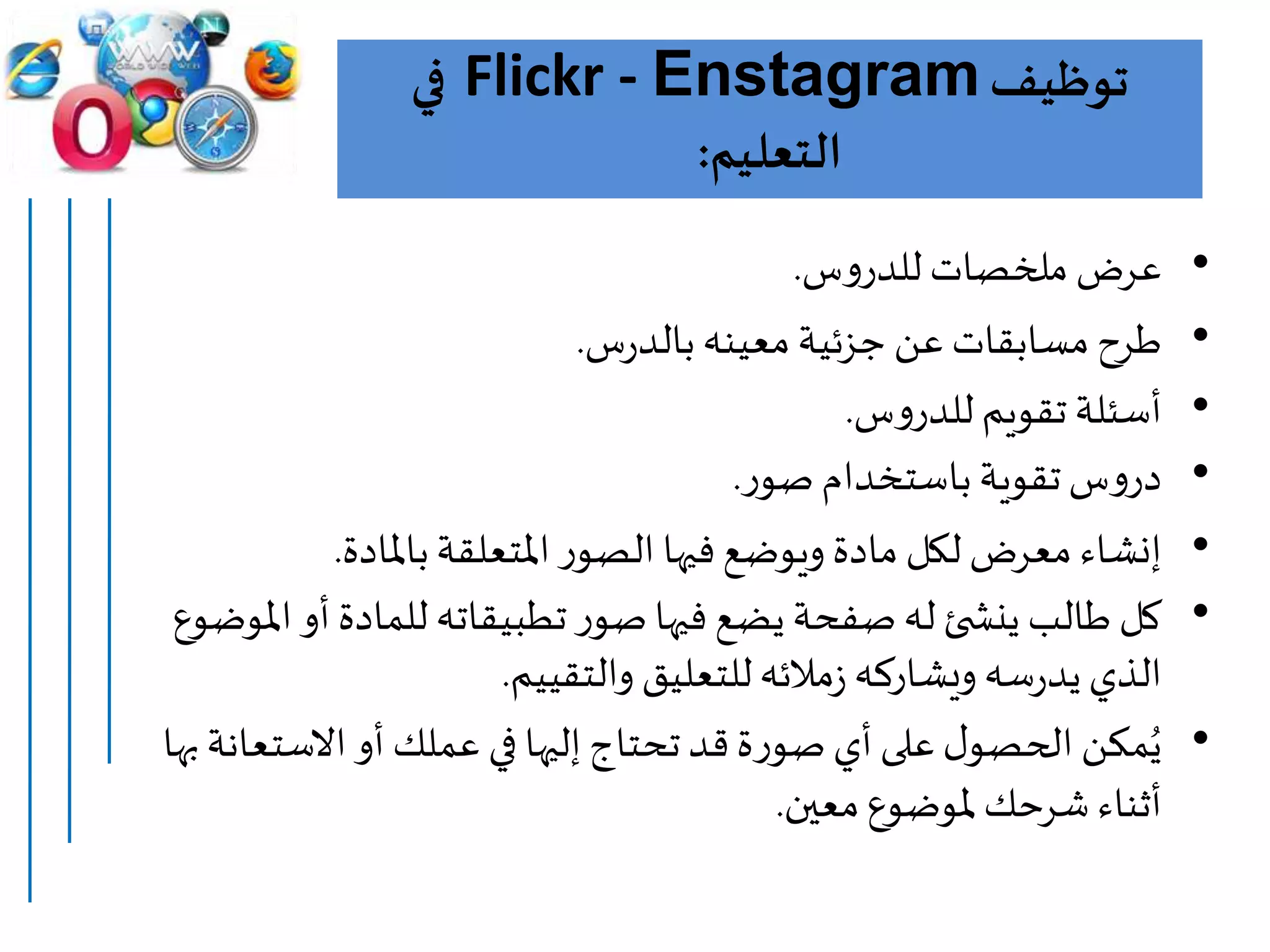 ‫توظيف‬Flickr - Enstagram‫في‬
‫التعليم‬:
•‫عرض‬‫س‬‫و‬‫للدر‬ ‫ملخصات‬.
•‫س‬‫ر‬‫بالد‬‫معينه‬‫جزئية‬ ‫عن‬ ‫مسابقات‬ ‫طرح‬.
•‫س‬‫و‬‫للدر‬ ‫تقويم‬ ‫أسئلة‬.
•‫س‬‫و‬‫در‬‫تقوية‬‫باستخدام‬‫ر‬‫صو‬.
•‫باملادة‬‫املتعلقة‬‫ر‬‫الصو‬ ‫فيها‬‫ويوضع‬ ‫مادة‬ ‫لكل‬ ‫معرض‬ ‫إنشاء‬.
•‫ا‬‫أو‬‫للمادة‬ ‫تطبيقاته‬‫ر‬‫صو‬‫فيها‬‫يضع‬ ‫صفحة‬‫له‬ ‫ئ‬ ‫ينش‬ ‫طالب‬ ‫كل‬‫ملوضوع‬
‫والتقييم‬ ‫للتعليق‬‫مالئه‬‫ز‬ ‫ويشاركه‬‫سه‬‫ر‬‫يد‬‫الذي‬.
•‫االستعا‬‫أو‬ ‫عملك‬ ‫في‬ ‫إليها‬‫تحتاج‬‫قد‬‫ة‬‫ر‬‫صو‬‫أي‬‫على‬‫ل‬‫الحصو‬ ‫مكن‬ُ‫ي‬‫نة‬‫بها‬
‫معين‬‫ملوضوع‬ ‫شرحك‬ ‫أثناء‬.
 