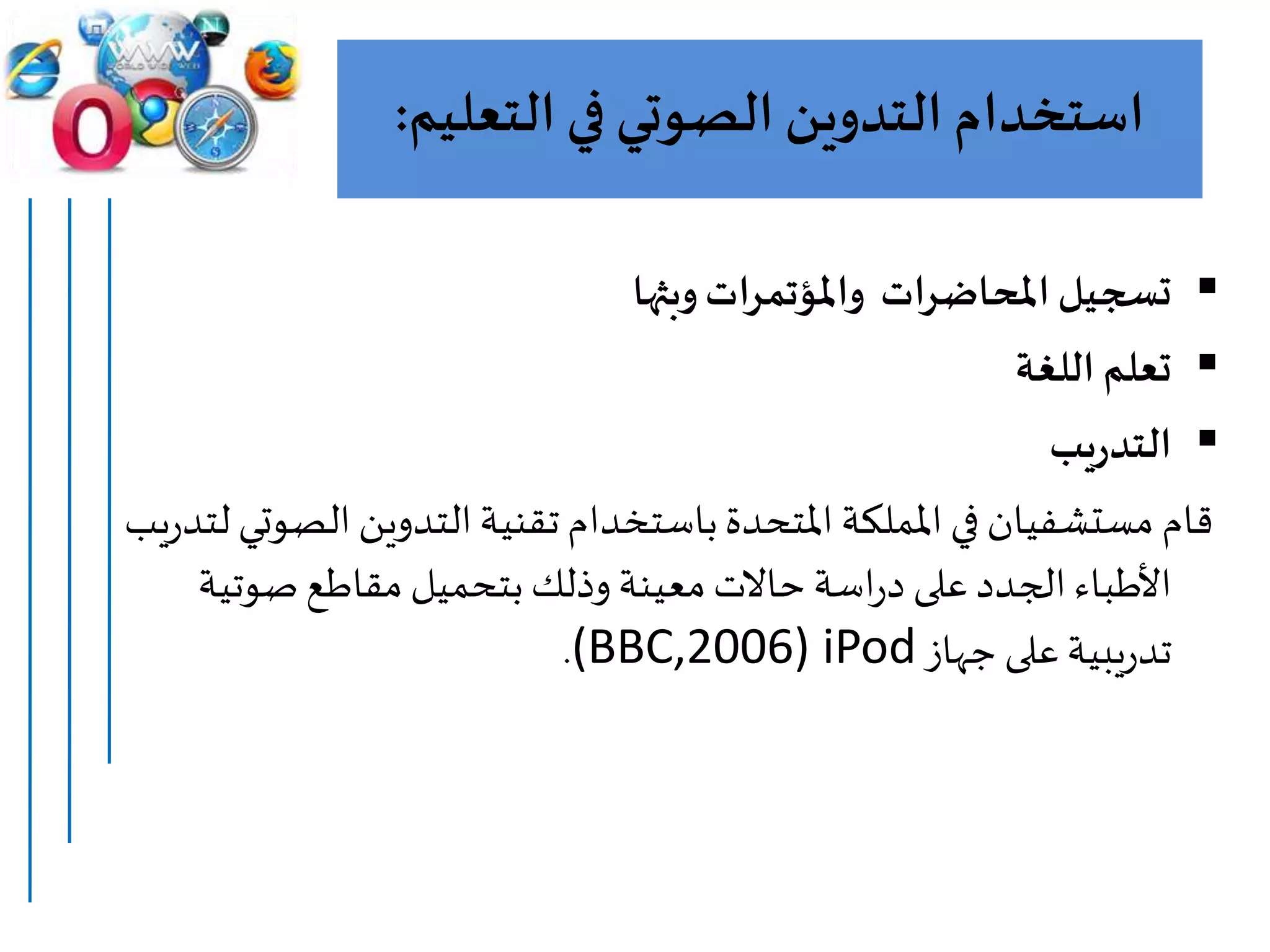 ‫التعل‬‫في‬ ‫الصوتي‬ ‫التدوين‬ ‫استخدام‬‫يم‬:
‫وبثها‬‫واملؤتمرات‬ ‫املحاضرات‬‫تسجيل‬
‫اللغة‬ ‫تعلم‬
‫يب‬‫ر‬‫التد‬
‫ال‬‫التدوين‬‫تقنية‬ ‫باستخدام‬‫املتحدة‬ ‫اململكة‬ ‫في‬ ‫مستشفيان‬ ‫قام‬‫يب‬‫ر‬‫لتد‬ ‫صوتي‬
‫صوتي‬‫مقاطع‬ ‫بتحميل‬ ‫وذلك‬‫معينة‬‫حاالت‬ ‫اسة‬‫ر‬‫د‬ ‫على‬‫الجدد‬‫األطباء‬‫ة‬
‫جهاز‬ ‫على‬‫يبية‬‫ر‬‫تد‬(BBC,2006) iPod.
 