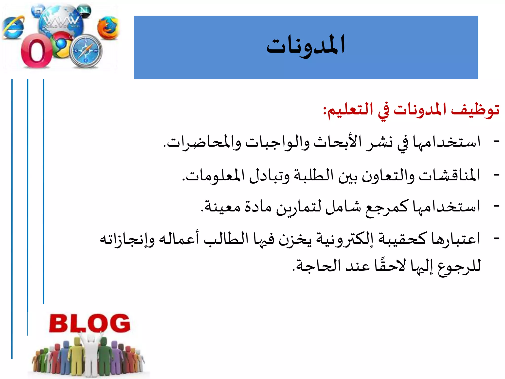 ‫املدونات‬
‫التعليم‬ ‫في‬ ‫املدونات‬‫توظيف‬:
-‫ات‬‫ر‬‫واملحاض‬ ‫والواجبات‬ ‫األبحاث‬ ‫نشر‬ ‫في‬ ‫استخدامها‬.
-‫املعلومات‬ ‫وتبادل‬ ‫الطلبة‬ ‫بين‬ ‫ن‬‫والتعاو‬ ‫املناقشات‬.
-‫معينة‬‫مادة‬ ‫ين‬‫ر‬‫لتما‬‫شامل‬ ‫كمرجع‬ ‫استخدامها‬.
-‫وإنج‬ ‫أعماله‬ ‫الطالب‬ ‫فيها‬ ‫ن‬‫يخز‬ ‫إلكترونية‬ ‫كحقيبة‬ ‫ها‬‫ر‬‫اعتبا‬‫اته‬‫ز‬‫ا‬
‫الحاجة‬ ‫عند‬ ‫ا‬ ‫ا‬‫الحق‬ ‫إليها‬ ‫للرجوع‬.
 