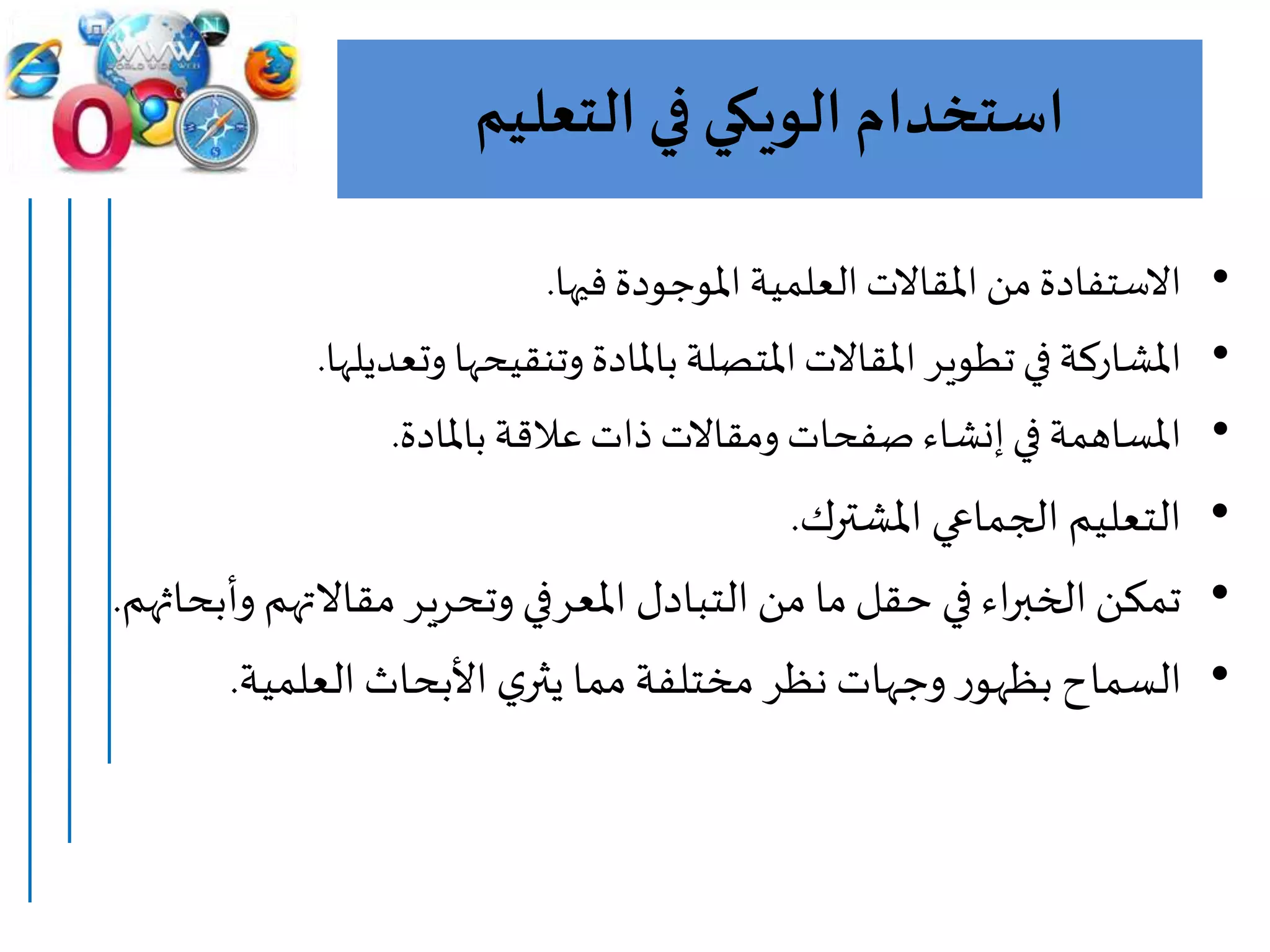 ‫استخدام‬‫الويكي‬‫التعليم‬ ‫في‬
•‫فيها‬‫املوجودة‬ ‫العلمية‬‫املقاالت‬ ‫من‬‫االستفادة‬.
•‫وتعديل‬ ‫وتنقيحها‬ ‫باملادة‬‫املتصلة‬‫املقاالت‬ ‫تطوير‬‫في‬‫املشاركة‬‫ها‬.
•‫باملادة‬ ‫عالقة‬‫ذات‬ ‫ومقاالت‬ ‫صفحات‬ ‫إنشاء‬‫في‬ ‫املساهمة‬.
•‫املشترك‬ ‫الجماعي‬ ‫التعليم‬.
•‫مقاالته‬ ‫وتحرير‬ ‫املعرفي‬ ‫التبادل‬‫من‬ ‫ما‬‫حقل‬ ‫في‬ ‫اء‬‫ر‬‫الخب‬‫تمكن‬‫وأبحاثهم‬ ‫م‬.
•‫العلمية‬‫األبحاث‬ ‫ي‬‫يثر‬ ‫مما‬‫مختلفة‬ ‫نظر‬ ‫وجهات‬ ‫ر‬‫بظهو‬ ‫السماح‬.
 