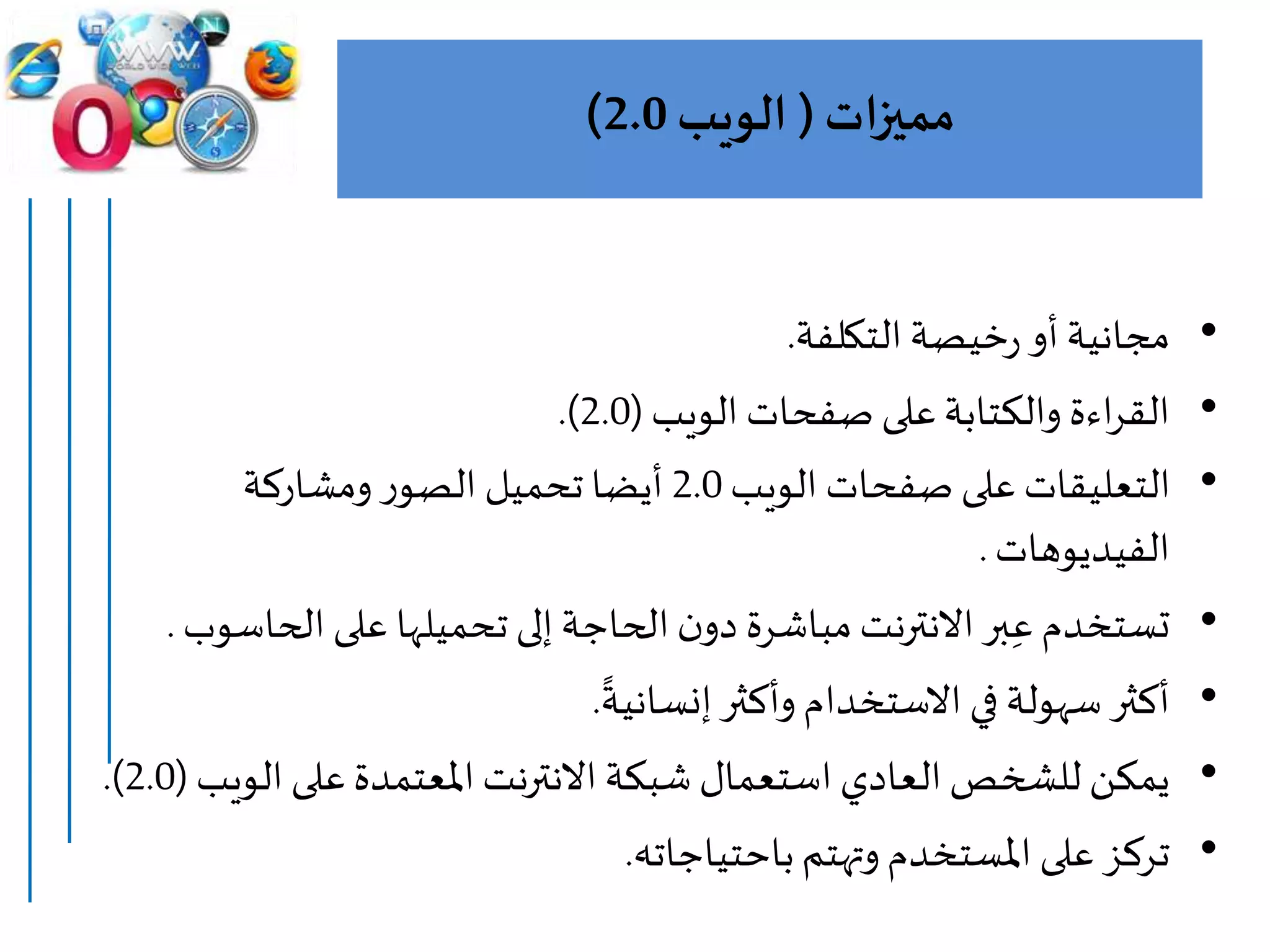 ‫مميزات‬(‫الويب‬2.0)
•‫التكلفة‬‫خيصة‬‫ر‬‫أو‬ ‫مجانية‬.
•‫الويب‬ ‫صفحات‬ ‫على‬‫والكتابة‬ ‫اءة‬‫ر‬‫الق‬(2.0.)
•‫الويب‬ ‫صفحات‬ ‫على‬ ‫التعليقات‬2.0‫ومشاركة‬‫ر‬‫الصو‬ ‫تحميل‬ ‫أيضا‬
‫الفيديوهات‬.
•‫الحا‬‫على‬ ‫تحميلها‬ ‫إلى‬‫الحاجة‬‫ن‬‫دو‬ ‫مباشرة‬‫االنترنت‬‫بر‬ِ‫ع‬‫تستخدم‬‫سوب‬.
•
‫ا‬
‫إنسانية‬‫وأكثر‬‫االستخدام‬‫في‬ ‫سهولة‬‫أكثر‬.
•‫الو‬ ‫على‬‫املعتمدة‬‫االنترنت‬ ‫شبكة‬ ‫استعمال‬ ‫العادي‬‫للشخص‬ ‫يمكن‬‫يب‬(2.0.)
•‫باحتياجاته‬‫وتهتم‬‫املستخدم‬ ‫على‬ ‫تركز‬.
 