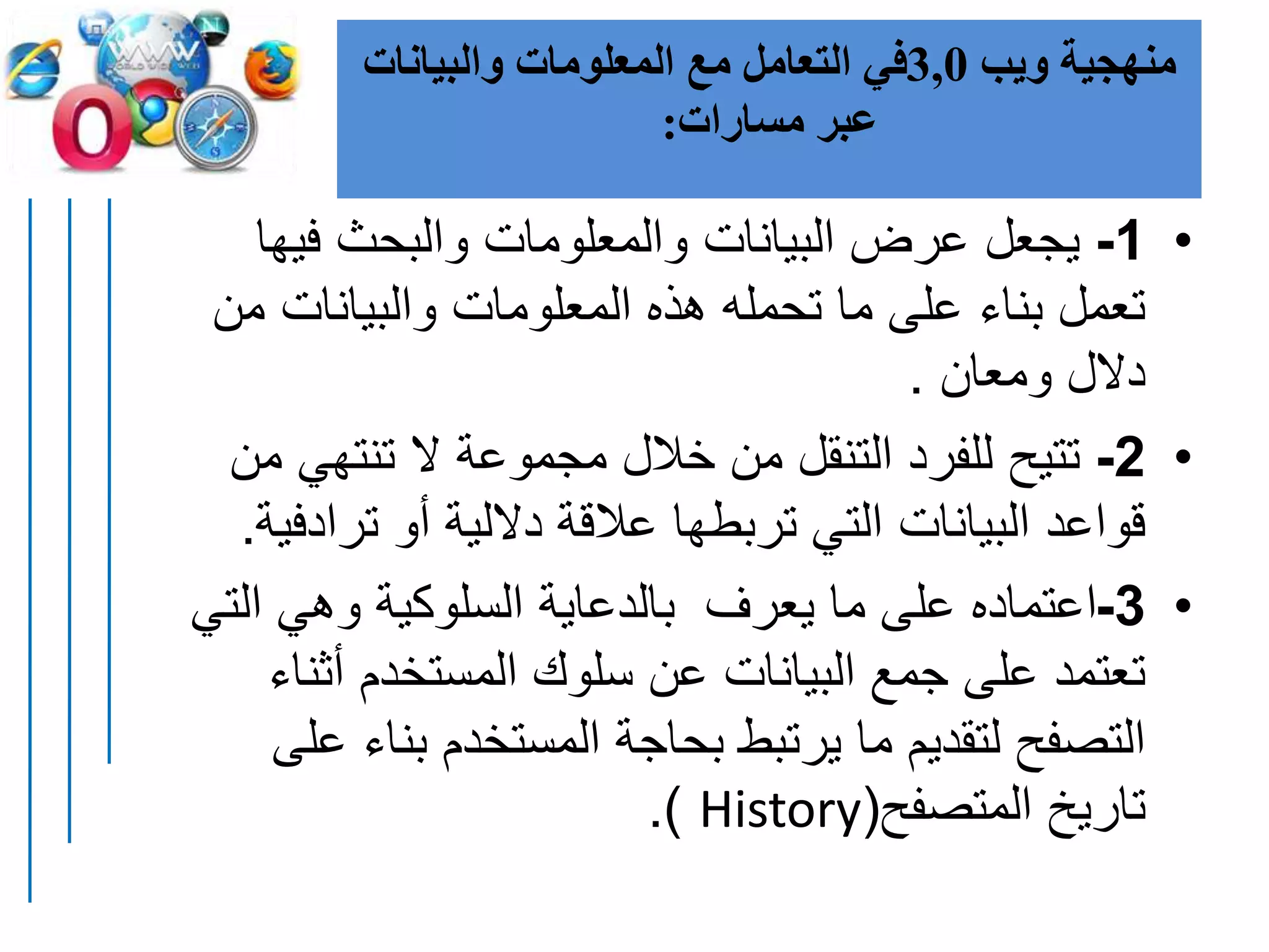 ‫ويب‬ ‫منهجية‬3,0‫والبيانات‬ ‫المعلومات‬ ‫مع‬ ‫التعامل‬ ‫في‬
‫مسارات‬ ‫عبر‬:
•1-‫فيه‬ ‫والبحث‬ ‫والمعلومات‬ ‫البيانات‬ ‫عرض‬ ‫يجعل‬‫ا‬
‫م‬ ‫والبيانات‬ ‫المعلومات‬ ‫هذه‬ ‫تحمله‬ ‫ما‬ ‫على‬ ‫بناء‬ ‫تعمل‬‫ن‬
‫ومعان‬ ‫دالل‬.
•2-‫تنتهي‬ ‫ال‬ ‫مجموعة‬ ‫خالل‬ ‫من‬ ‫التنقل‬ ‫للفرد‬ ‫تتيح‬‫من‬
‫تراد‬ ‫أو‬ ‫داللية‬ ‫عالقة‬ ‫تربطها‬ ‫التي‬ ‫البيانات‬ ‫قواعد‬‫فية‬.
•3-‫ال‬ ‫وهي‬ ‫السلوكية‬ ‫بالدعاية‬ ‫يعرف‬ ‫ما‬ ‫على‬ ‫اعتماده‬‫تي‬
‫أثن‬ ‫المستخدم‬ ‫سلوك‬ ‫عن‬ ‫البيانات‬ ‫جمع‬ ‫على‬ ‫تعتمد‬‫اء‬
‫بن‬ ‫المستخدم‬ ‫بحاجة‬ ‫يرتبط‬ ‫ما‬ ‫لتقديم‬ ‫التصفح‬‫على‬ ‫اء‬
‫المتصفح‬ ‫تاريخ‬(History.)
 
