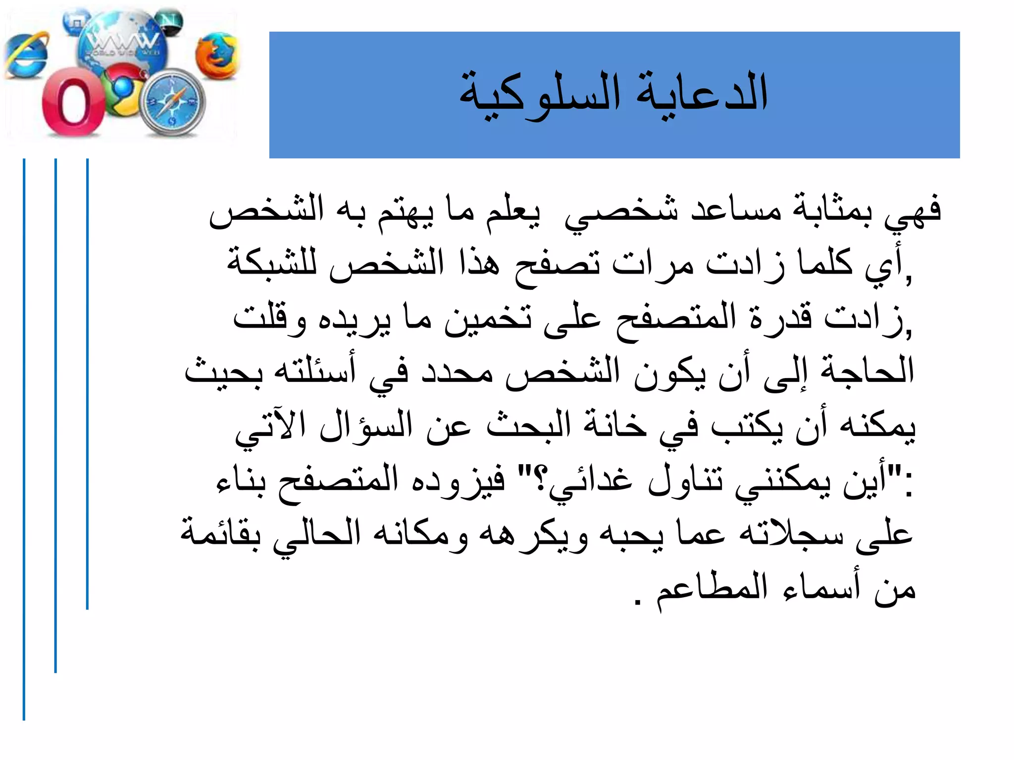 ‫السلوكية‬ ‫الدعاية‬
‫الشخ‬ ‫به‬ ‫يهتم‬ ‫ما‬ ‫يعلم‬ ‫شخصي‬ ‫مساعد‬ ‫بمثابة‬ ‫فهي‬‫ص‬
,‫للشبكة‬ ‫الشخص‬ ‫هذا‬ ‫تصفح‬ ‫مرات‬ ‫زادت‬ ‫كلما‬ ‫أي‬
,‫وقلت‬ ‫يريده‬ ‫ما‬ ‫تخمين‬ ‫على‬ ‫المتصفح‬ ‫قدرة‬ ‫زادت‬
‫بح‬ ‫أسئلته‬ ‫في‬ ‫محدد‬ ‫الشخص‬ ‫يكون‬ ‫أن‬ ‫إلى‬ ‫الحاجة‬‫يث‬
‫اآلتي‬ ‫السؤال‬ ‫عن‬ ‫البحث‬ ‫خانة‬ ‫في‬ ‫يكتب‬ ‫أن‬ ‫يمكنه‬
":‫غدائي؟‬ ‫تناول‬ ‫يمكنني‬ ‫أين‬"‫المتصفح‬ ‫فيزوده‬‫بناء‬
‫بقا‬ ‫الحالي‬ ‫ومكانه‬ ‫ويكرهه‬ ‫يحبه‬ ‫عما‬ ‫سجالته‬ ‫على‬‫ئمة‬
‫المطاعم‬ ‫أسماء‬ ‫من‬.
 