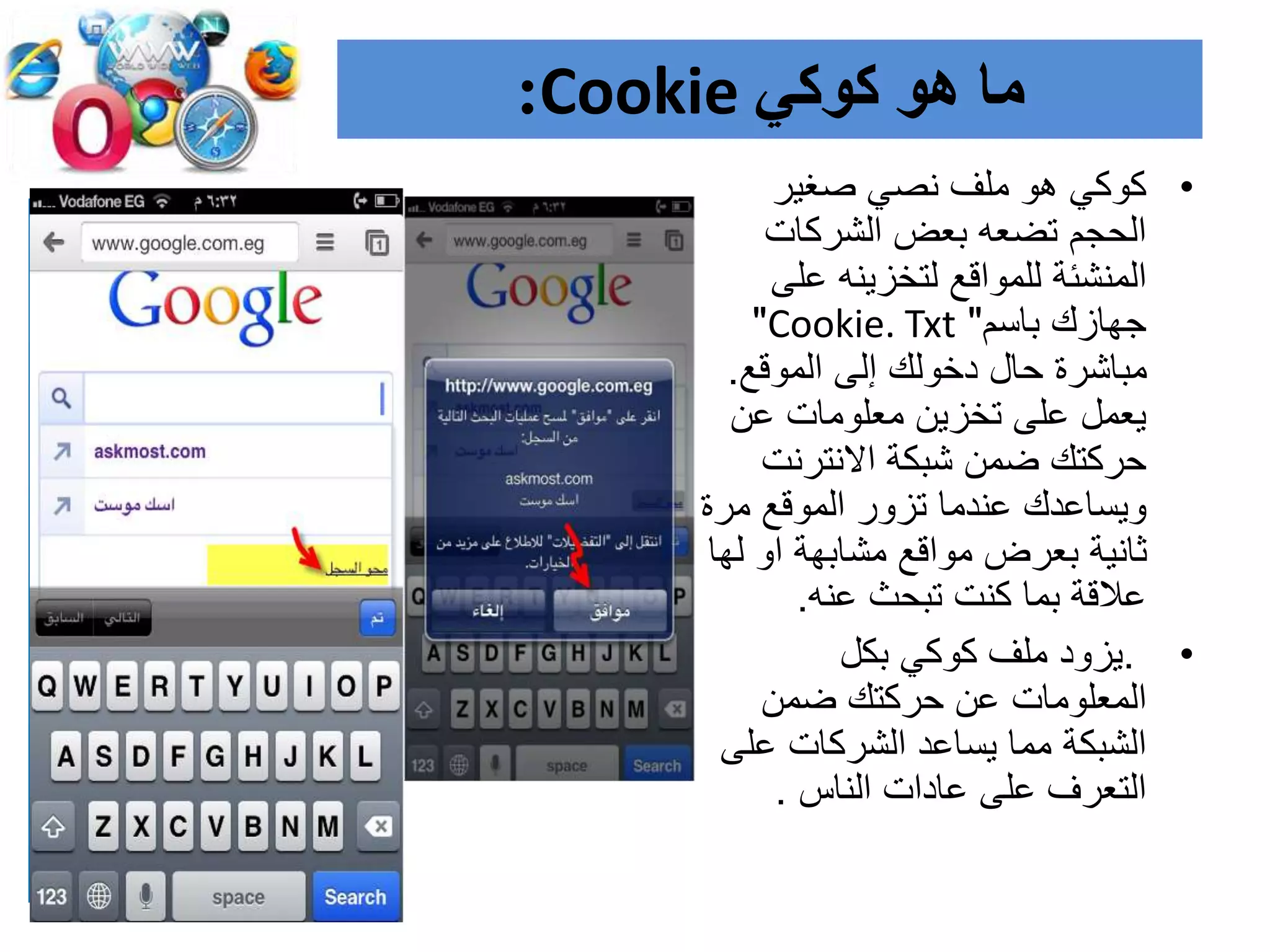 ‫هو‬ ‫ما‬‫كوكي‬Cookie:
•‫صغير‬ ‫نصي‬ ‫ملف‬ ‫هو‬ ‫كوكي‬
‫الشركات‬ ‫بعض‬ ‫تضعه‬ ‫الحجم‬
‫على‬ ‫لتخزينه‬ ‫للمواقع‬ ‫المنشئة‬
‫باسم‬ ‫جهازك‬"Cookie. Txt"
‫الموقع‬ ‫إلى‬ ‫دخولك‬ ‫حال‬ ‫مباشرة‬.
‫عن‬ ‫معلومات‬ ‫تخزين‬ ‫على‬ ‫يعمل‬
‫االنترنت‬ ‫شبكة‬ ‫ضمن‬ ‫حركتك‬
‫مر‬ ‫الموقع‬ ‫تزور‬ ‫عندما‬ ‫ويساعدك‬‫ة‬
‫ل‬ ‫او‬ ‫مشابهة‬ ‫مواقع‬ ‫بعرض‬ ‫ثانية‬‫ها‬
‫عنه‬ ‫تبحث‬ ‫كنت‬ ‫بما‬ ‫عالقة‬.
•.‫بكل‬ ‫كوكي‬ ‫ملف‬ ‫يزود‬
‫ضمن‬ ‫حركتك‬ ‫عن‬ ‫المعلومات‬
‫عل‬ ‫الشركات‬ ‫يساعد‬ ‫مما‬ ‫الشبكة‬‫ى‬
‫الناس‬ ‫عادات‬ ‫على‬ ‫التعرف‬.
 