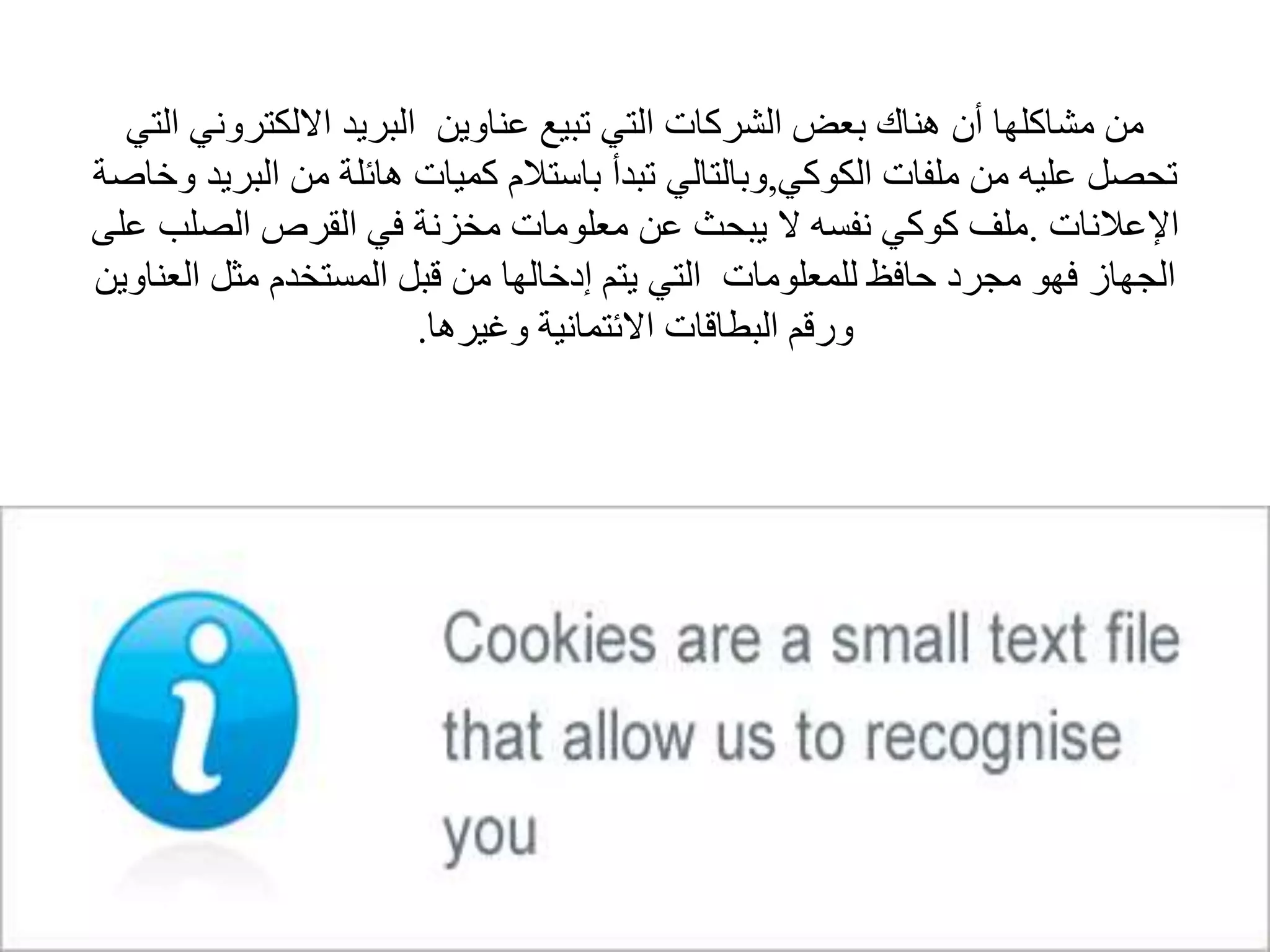 ‫االلكتروني‬ ‫البريد‬ ‫عناوين‬ ‫تبيع‬ ‫التي‬ ‫الشركات‬ ‫بعض‬ ‫هناك‬ ‫أن‬ ‫مشاكلها‬ ‫من‬‫التي‬
‫الكوكي‬ ‫ملفات‬ ‫من‬ ‫عليه‬ ‫تحصل‬,‫الب‬ ‫من‬ ‫هائلة‬ ‫كميات‬ ‫باستالم‬ ‫تبدأ‬ ‫وبالتالي‬‫وخاصة‬ ‫ريد‬
‫اإلعالنات‬.‫الصلب‬ ‫القرص‬ ‫في‬ ‫مخزنة‬ ‫معلومات‬ ‫عن‬ ‫يبحث‬ ‫ال‬ ‫نفسه‬ ‫كوكي‬ ‫ملف‬‫على‬
‫ال‬ ‫مثل‬ ‫المستخدم‬ ‫قبل‬ ‫من‬ ‫إدخالها‬ ‫يتم‬ ‫التي‬ ‫للمعلومات‬ ‫حافظ‬ ‫مجرد‬ ‫فهو‬ ‫الجهاز‬‫عناوين‬
‫وغيرها‬ ‫االئتمانية‬ ‫البطاقات‬ ‫ورقم‬.
 