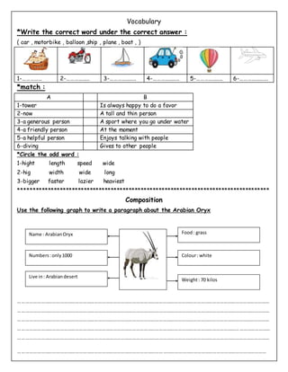 Vocabulary
*Write the correct word under the correct answer :
( car , motorbike , balloon ,ship , plane , boat , )
1-…………… 2-……………… 3-……………….. 4-……………….. 5-……………….. 6-………………….
*match :
A B
1-tower Is always happy to do a favor
2-now A tall and thin person
3-a generous person A sport where you go under water
4-a friendly person At the moment
5-a helpful person Enjoys talking with people
6-diving Gives to other people
*Circle the odd word :
1-hight length speed wide
2-hig width wide long
3-bigger faster lazier heaviest
****
Composition
Use the following graph to write a paragraph about the Arabian Oryx
………………………………………………………………………………………………………………………………………………………………………………
………………………………………………………………………………………………………………………………………………………………………………
………………………………………………………………………………………………………………………………………………………………………………
………………………………………………………………………………………………………………………………………………………………………………
………………………………………………………………………………………………………………………………………………………………………………
……………………………………………………………………………………………………………………………………………………………………………
Food: grass
Colour: white
Weight: 70 kilos
Name : ArabianOryx
Numbers:only1000
Live in: Arabiandesert
 