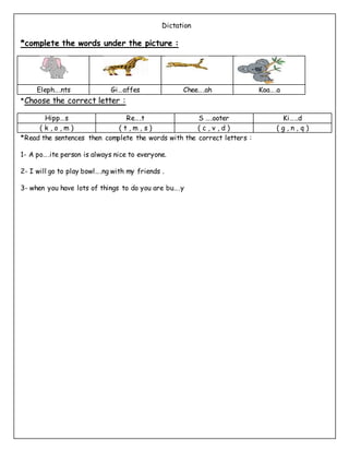 Dictation
*complete the words under the picture :
Eleph….nts Gi…affes Chee….ah Koa….a
*Choose the correct letter :
Hipp…s Re….t S ….ooter Ki…..d
( k , o , m ) ( t , m , s ) ( c , v , d ) ( g , n , q )
*Read the sentences then complete the words with the correct letters :
1- A po….ite person is always nice to everyone.
2- I will go to play bowl….ng with my friends .
3- when you have lots of things to do you are bu….y
 