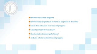 Pertinencia actual del programa
Pertinencia del programa en el marco de los planes de desarrollo
Estado de la educación en el área del programa
Oportunidades de desempeño laboral
Atributos o factores distintivos del programa
Sustento del contenido curricular
 