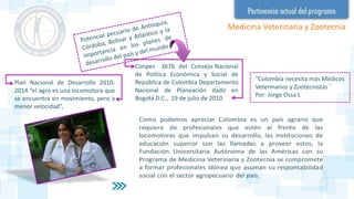 Conpes 3676 del Consejo Nacional
de Política Económica y Social de
República de Colombia Departamento
Nacional de Planeación dado en
Bogotá D.C., 19 de julio de 2010
“Colombia necesita más Médicos
Veterinarios y Zootecnistas ¨
Por: Jorge Ossa L
Plan Nacional de Desarrollo 2010-
2014 “el agro es una locomotora que
se encuentra en movimiento, pero a
menor velocidad”,
Medicina Veterinaria y Zootecnia
 