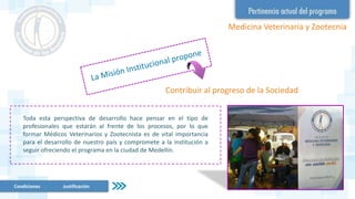 Condiciones Justificación
Medicina Veterinaria y Zootecnia
Contribuir al progreso de la Sociedad
Toda esta perspectiva de desarrollo hace pensar en el tipo de
profesionales que estarán al frente de los procesos, por lo que
formar Médicos Veterinarios y Zootecnista es de vital importancia
para el desarrollo de nuestro país y compromete a la institución a
seguir ofreciendo el programa en la ciudad de Medellín.
 