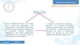 Misión y Visión
El programa de Medicina Veterinaria y
Zootecnia de la Fundación Universitaria
Autónoma de las Américas, será reconocido
por el liderazgo y emprendimiento de sus
egresados; así como el mejoramiento
continuo de procesos de alta calidad
académica, científica y de impacto social.
Formar profesionales líderes con sentido
ético y social, con capacidades para
desempeñarse como Médico Veterinario y
Zootecnista; que responda a las exigencias de
la comunidad científica, académica,
empresarial y del sector agropecuario;
comprometido con el bienestar animal, el
medio ambiente y la salud pública.
Medicina Veterinaria y Zootecnia
Condiciones Justificación
 