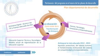 Plan departamental de desarrollo
Educación Superior Técnica y Tecnológica:
Modelo actual de regionalización de la
educación superior.
La educación
Como motor de la
Antioquia la más educada 2012 - 2015
Apuestas productivas, del talento humano,
el fortalecimiento institucional del sistema
de competitividad y el emprendimiento.
Transformación
de Antioquia
Condiciones Justificación
 