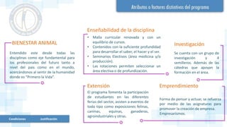 BIENESTAR ANIMAL
Entendido este desde todas las
disciplinas como eje fundamental para
los profesionales del futuro tanto a
nivel del país como en el mundo,
acercándonos al sentir de la humanidad
donde es “Primero la Vida”.
Enseñabilidad de la disciplina
• Malla curricular renovada y con un
equilibrio de cursos.
• Contenidos con la suficiente profundidad
para desarrollar el saber, el hacer y el ser.
• Seminarios Electivos (área medicina y/o
producción).
• Las rotaciones permiten seleccionar un
área electiva o de profundización.
Investigación
Se cuenta con un grupo de
investigación y 4
semilleros. Además de las
cátedras que apoyan la
formación en el área.
Extensión
El programa fomenta la participación
de estudiantes en las diferentes
ferias del sector, asisten a eventos de
todo tipo como exposiciones felinas,
caninas, equinas, ganaderas,
agroindustriales y otras.
Emprendimiento
Forma de pensar y actuar, se refuerza
por medio de las asignaturas para
promover la creación de empresa.
Empresarismos.
Condiciones Justificación
 