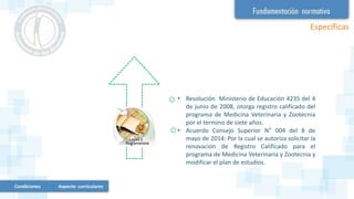 Condiciones Aspecto curriculares
Específicas
• Resolución Ministerio de Educación 4235 del 4
de junio de 2008, otorga registro calificado del
programa de Medicina Veterinaria y Zootecnia
por el termino de siete años.
• Acuerdo Consejo Superior N° 004 del 8 de
mayo de 2014: Por la cual se autoriza solicitar la
renovación de Registro Calificado para el
programa de Medicina Veterinaria y Zootecnia y
modificar el plan de estudios.
 