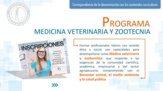 PROGRAMA
MEDICINA VETERINARIA Y ZOOTECNIA
Formar profesionales líderes con sentido
ético y social, con capacidades para
desempeñarse como Médico veterinario
y zootecnista; que responda a las
exigencias de la comunidad científica,
académica, empresarial y del sector
agropecuario; comprometido con el
Bienestar animal, el medio ambiente
y la salud pública
 