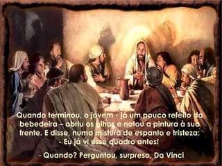 Quando terminou, o jovem - já um pouco refeito da bebedeira – abriu os olhos e notou a pintura à sua frente. E disse, numa mistura de espanto e tristeza: - Eu já vi esse quadro antes!  Quando? Perguntou, surpreso, Da Vinci 