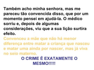 Também acho minha senhora, mas me pareceu tão convencida disso, que por um momento pensei em ajudá-la. O médico sorriu e, depois de algumas considerações, viu que a sua lição surtira efeito.  Convenceu a mãe que não há menor diferença entre matar a criança que nasceu e matar uma ainda por nascer, mas já viva no seio materno.       O CRIME É EXATAMENTE O MESMO!!!!!      