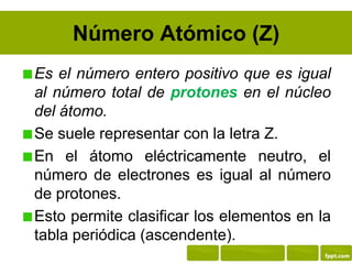 Número Atómico (Z)
Es el número entero positivo que es igual
al número total de protones en el núcleo
del átomo.
Se suele representar con la letra Z.
En el átomo eléctricamente neutro, el
número de electrones es igual al número
de protones.
Esto permite clasificar los elementos en la
tabla periódica (ascendente).
 