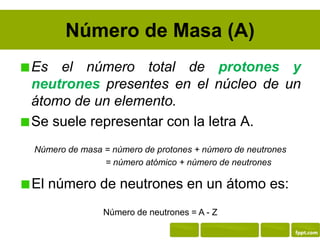 Número de Masa (A)
Es el número total de protones y
neutrones presentes en el núcleo de un
átomo de un elemento.
Se suele representar con la letra A.
Número de masa = número de protones + número de neutrones
Número de m = número atómico + número de neutrones
El número de neutrones en un átomo es:
Número de neutrones = A - Z
 