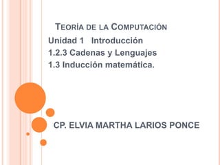 TEORÍA DE LA COMPUTACIÓN
Unidad 1 Introducción
1.2.3 Cadenas y Lenguajes
1.3 Inducción matemática.




 CP. ELVIA MARTHA LARIOS PONCE
 
