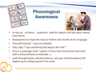 Phonological
Awareness

• In the car... at home... anywhere...look for objects and talk about words
that rhyme.
• Read poems to enjoy the natural rhythm and sounds of our language.
• Play with Sounds ~ clap out syllables
• Play I Spy: "I spy something that begins like 'ball'."
• Go on a scavenger hunt ~ gather 3 items from the kitchen that start
with a /k/sound (just an example...)
• Look through books; identify pictures; ask your child to produce the
beginning or ending sound in the word.

 