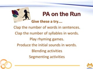 PA on the Run
Give these a try….
Clap the number of words in sentences.
Clap the number of syllables in words.
Play rhyming games.
Produce the initial sounds in words.
Blending activities
Segmenting activities

 