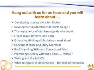 Hang out with us for an hour and you will
learn about....
 Developing Literacy Skills for Babies
 Developmental Milestones for birth to age 3
 The importance of oral language development
 Finger-plays, Rhythm, and Song
 Enhancing thinking skills during a read aloud
 Concept of Story and Story Grammar
 Book Handling Skills and Concepts of Print
 Promoting Literacy without a Book…… WHAT?
 Writing and the A-B-C’s
 What to expect in Kindergarten – the look of the books

 