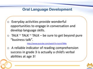 Oral Language Development
o Everyday activities provide wonderful
opportunities to engage in conversation and
develop language skills.
o TALK ~ TALK ~ TALK – be sure to get beyond pure
“business talk”.
http://www.youtube.com/watch?v=IzvintTlBNs

o A reliable indicator of reading comprehension
success in grade 3 is actually a child’s verbal
abilities at age 3!

 