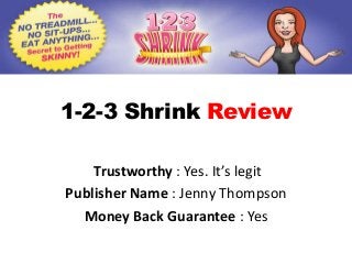 1-2-3 Shrink Review

    Trustworthy : Yes. It’s legit
Publisher Name : Jenny Thompson
  Money Back Guarantee : Yes
 