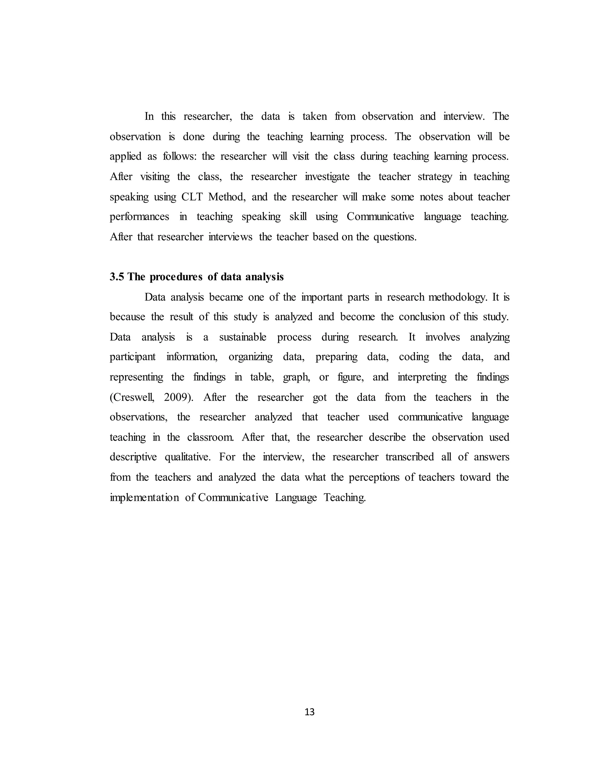 13
In this researcher, the data is taken from observation and interview. The
observation is done during the teaching learning process. The observation will be
applied as follows: the researcher will visit the class during teaching learning process.
After visiting the class, the researcher investigate the teacher strategy in teaching
speaking using CLT Method, and the researcher will make some notes about teacher
performances in teaching speaking skill using Communicative language teaching.
After that researcher interviews the teacher based on the questions.
3.5 The procedures of data analysis
Data analysis became one of the important parts in research methodology. It is
because the result of this study is analyzed and become the conclusion of this study.
Data analysis is a sustainable process during research. It involves analyzing
participant information, organizing data, preparing data, coding the data, and
representing the findings in table, graph, or figure, and interpreting the findings
(Creswell, 2009). After the researcher got the data from the teachers in the
observations, the researcher analyzed that teacher used communicative language
teaching in the classroom. After that, the researcher describe the observation used
descriptive qualitative. For the interview, the researcher transcribed all of answers
from the teachers and analyzed the data what the perceptions of teachers toward the
implementation of Communicative Language Teaching.
 