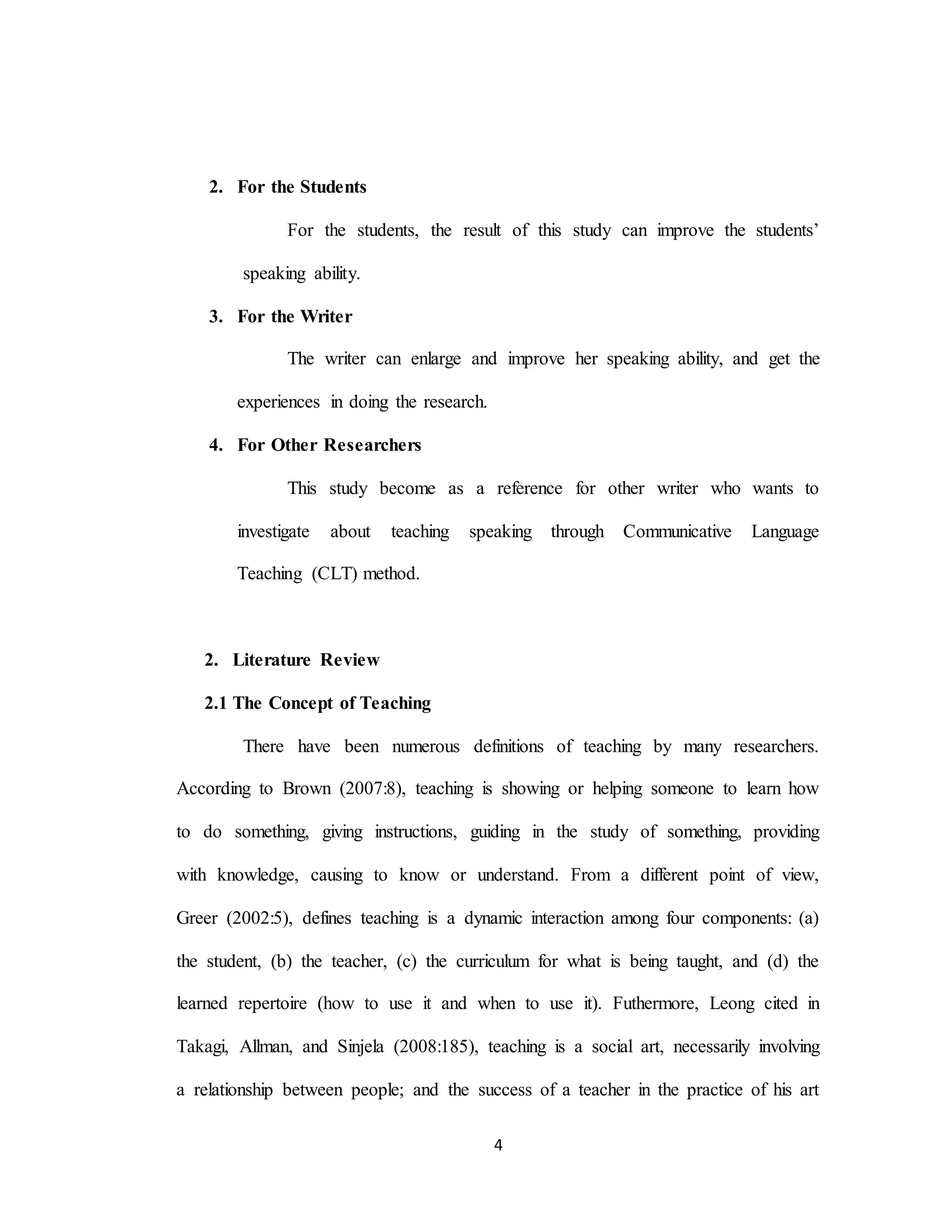 4
2. For the Students
For the students, the result of this study can improve the students’
speaking ability.
3. For the Writer
The writer can enlarge and improve her speaking ability, and get the
experiences in doing the research.
4. For Other Researchers
This study become as a reference for other writer who wants to
investigate about teaching speaking through Communicative Language
Teaching (CLT) method.
2. Literature Review
2.1 The Concept of Teaching
There have been numerous definitions of teaching by many researchers.
According to Brown (2007:8), teaching is showing or helping someone to learn how
to do something, giving instructions, guiding in the study of something, providing
with knowledge, causing to know or understand. From a different point of view,
Greer (2002:5), defines teaching is a dynamic interaction among four components: (a)
the student, (b) the teacher, (c) the curriculum for what is being taught, and (d) the
learned repertoire (how to use it and when to use it). Futhermore, Leong cited in
Takagi, Allman, and Sinjela (2008:185), teaching is a social art, necessarily involving
a relationship between people; and the success of a teacher in the practice of his art
 