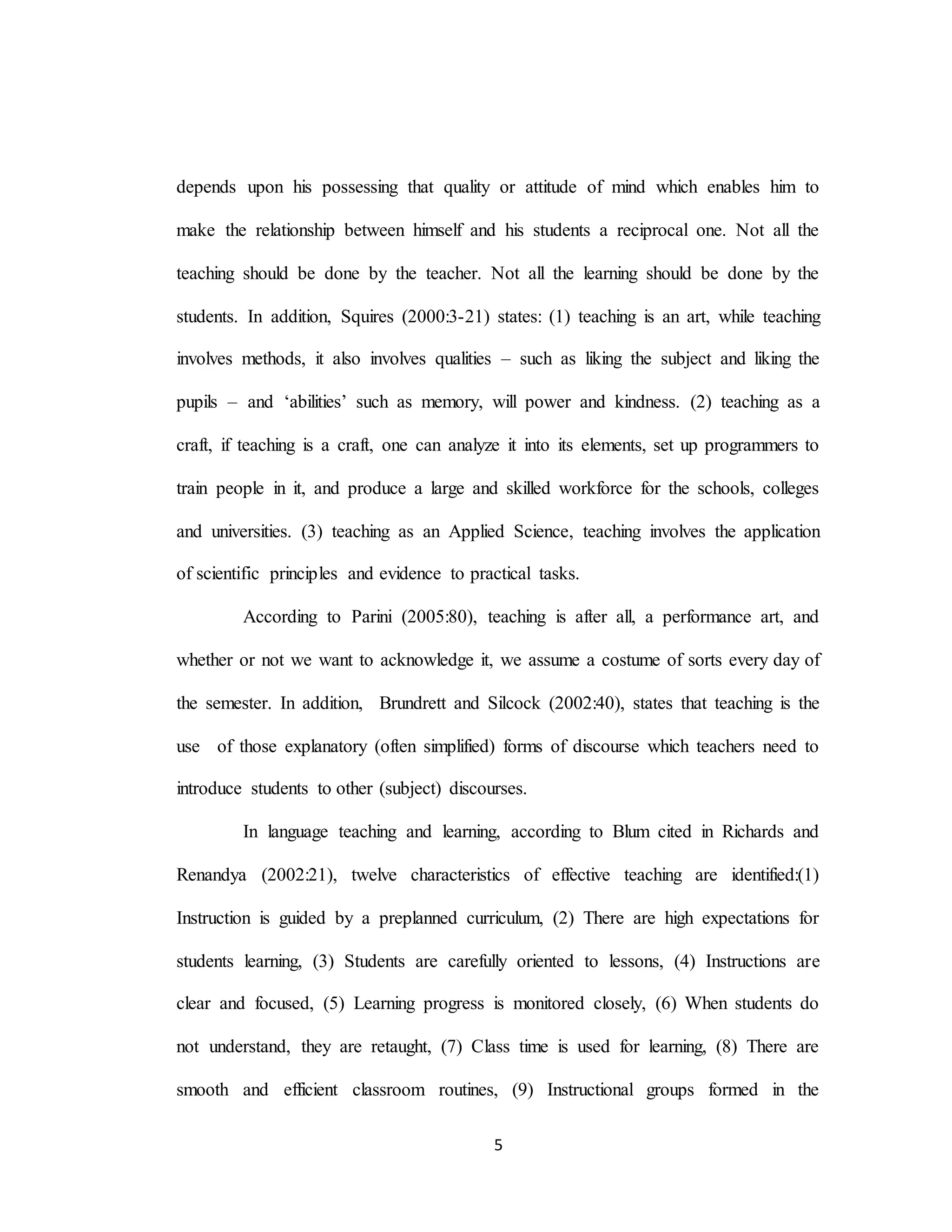 5
depends upon his possessing that quality or attitude of mind which enables him to
make the relationship between himself and his students a reciprocal one. Not all the
teaching should be done by the teacher. Not all the learning should be done by the
students. In addition, Squires (2000:3-21) states: (1) teaching is an art, while teaching
involves methods, it also involves qualities – such as liking the subject and liking the
pupils – and ‘abilities’ such as memory, will power and kindness. (2) teaching as a
craft, if teaching is a craft, one can analyze it into its elements, set up programmers to
train people in it, and produce a large and skilled workforce for the schools, colleges
and universities. (3) teaching as an Applied Science, teaching involves the application
of scientific principles and evidence to practical tasks.
According to Parini (2005:80), teaching is after all, a performance art, and
whether or not we want to acknowledge it, we assume a costume of sorts every day of
the semester. In addition, Brundrett and Silcock (2002:40), states that teaching is the
use of those explanatory (often simplified) forms of discourse which teachers need to
introduce students to other (subject) discourses.
In language teaching and learning, according to Blum cited in Richards and
Renandya (2002:21), twelve characteristics of effective teaching are identified:(1)
Instruction is guided by a preplanned curriculum, (2) There are high expectations for
students learning, (3) Students are carefully oriented to lessons, (4) Instructions are
clear and focused, (5) Learning progress is monitored closely, (6) When students do
not understand, they are retaught, (7) Class time is used for learning, (8) There are
smooth and efficient classroom routines, (9) Instructional groups formed in the
 
