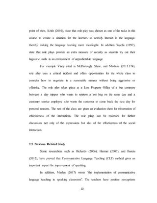 10
point of view, Krish (2001), state that role-play was chosen as one of the tasks in this
course to create a situation for the learners to actively interact in the language,
thereby making the language learning more meaningful. In addition Wachs (1997),
state that role plays provide an extra measure of security as students try out their
linguistic skills in an environment of unpredictable language.
For example Viney cited in McDonough, Shaw, and Mashura (2013:174),
role play uses a critical incident and offers opportunities for the whole class to
consider how to negotiate in a reasonable manner without being aggressive or
offensive. The role play takes place at a Lost Property Office of a bus company
between a day tripper who wants to retrieve a lost bag on the same day and a
customer service employee who wants the customer to come back the next day for
personal reasons. The rest of the class are given an evaluation sheet for observation of
effectiveness of the interactions. The role plays can be recorded for further
discussions not only of the expressions but also of the effectiveness of the social
interaction.
2.5 Previous Related Study
Some researchers such as Richards (2006), Harmer (2007), and Banciu
(2012), have proved that Communicative Language Teaching (CLT) method gives an
important aspect for improvement of speaking.
In addition, Maslan (2017) wrote “the implementation of communicative
language teaching in speaking classroom”. The teachers have positive perceptions
 